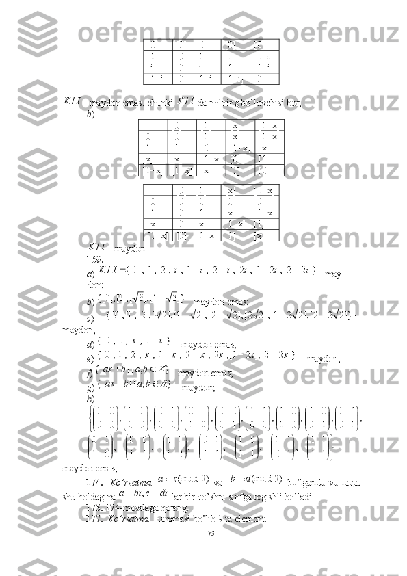 [0] [0] [0] [0] [0]
[1] [0] [1] [i] [1+i]
[i] [0] [i] [1] [1+i]
[1+i] [0] [1+i] [1+i] [0]
maydon emas, chunki   da nolning bo’luvchisi bor; 
b ) 
+ [0] [1] [x] [1+x]
[0] [0] [1] [x] [1+x]
[1] [1] [0] [1+x] [x]
[x] [x] [1+x] [0] [1]
[1+x] [1+x] [x] [1] [0]
 
. [0] [1] [x] [1+x]
[0] [0] [0] [0] [0]
[1] [0] [1] [x] [1+x]
[x] [0] [x] [1+x] [1]
[1+x] [0] [1+x] [1] [x]
maydon.  
169.  
a )  may-
don; 
b )  maydon emas; 
c )  
maydon;
d )   maydon emas; 
e )   maydon; 
f )  maydon emas; 
g )   maydon;  
h )
maydon emas; 
174.     Ko’rsatma.     va       bo’lganda   va   faqat
shu holdagina   lar bir qo’shni sinfga tegishli bo’ladi.  
175.  174-masalaga qarang. 
177.     Ko’rsatma.   Hammasi bo’lib 9 ta element. I	K	/	I	K	/	
I	K	/	
						]}	2	2[],	2	1[],	2[],	2[],	1[],[],2[],1[],0	{[	/	i	i	i	i	i	i	I	K	
		]}3	1[],3	[],1[],0	{[	
					]}2	2	2[],2	2	1[],2	2[],2	2[],2	1[],2	[],2[],1[],0	{[  ]}1[],[],1[],0{[ xx	
					]}	2	2[],	2	1[],	2[],	2[],	1[],	[],2[],1[],0	{[	x	x	x	x	x	x	
			}	,	|]	{[	Z	b	a	b	ax	
			}	,	|]	{[	R	b	a	b	ax
,
10 10
,
10 01
,
01 01
,
00 11
,
10 00
,
01 00
,
00 10
,
00 01
,
00 00



































































11 11
,
10 11
,
11 01
,
11 10
,
01 11
,
11 00
,
01 10
)2(modca 	
)2	(modd	b		
di	c	bi	a			,
75 
