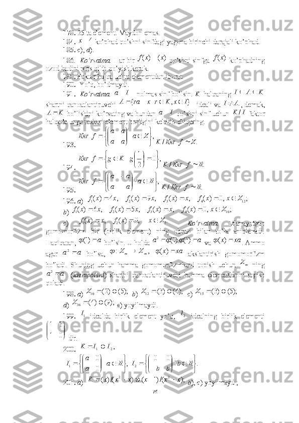 178.  25 ta element. Maydon emas. 
184.    ko’phad qo’shni sinfdagi yagona birinchi darajali ko’phad. 
185.   c ),  d ).  
186 .   Ko’rsatma .  Har bir    qo’shni sinfga   ko’phadning
ozod hadini mos qilib qo’yish kerak. 
188.  Faktor halqa uchta elementdan iborat. 
190.   Yo’q, bo’dmaydi. 
191.     Ko’rsatma.   -- nolmas sinf bo’lsin.  K   halqaning 
shartni qanoatlantiruvchi  ideali va  , demak,
 bo’lishini ko’rsating va bundan   qo’shni sinf uchun   faktor
halqada unga teskari element borligini keltirib chiqaring. 
193.    
194.     
195.     
196.  a )  
b ) 
c )       Ko’rsatma.   Izlanayotgan
gomomorfizm   bir   (birlik   element)   ning   obrazi   bilan   to’la   aniqlanadi.
Haqiqatan,   bo’lsin. U holda   va  . Ammo
agar     bo’lsa,       akslantirish   gomomorfizm
bo’ladi.   Shuning   uchun   hamma   gomomorfizmlarni   topish   uchun     ning
    ( idempotent )   shartni   qanoatlantiruvchi   hamma   elementlarini   topish
qoladi. 
198.   a )     b )     c )    
d )    e ) yoyilmaydi. 
199.     idealda   birlik   element   yo’q,     idealning   birlik   elementi
 dir.  
200.      
      
201.   a )     b ),  c ) yoyilmaydi; 4	х	
)	(	)	(	x	х	f		)	(х	f	
I	a		K	A	I			
					}	,	|	{	I	x	K	r	x	ra	A .AI 	
K	A		I	a		I	K	/
,|







 Za
aa aa
fКеr	
.	/	Z		f	Кеr	K
,	0	
2
1	|	


	


	

	

			g	K	g	f	Кеr
./ RfКеrK	
,	|	


	


		

	


	

	
	R	a	
a	a	
a	a	
f	Кеr
./ RfКеrK	
;	,0	)	(	,	)	(	,	9	)	(	,	4	)	(	12	4	3	2	1	Z						x	x	f	x	x	f	x	x	f	x	x	f	
;	,0	)	(	,	)	(	,	5	)	(	,	6	)	(	10	4	3	2	1	Z						x	x	f	x	x	f	x	x	f	x	x	f	
.	,0	)	(	,	)	(	7	2	1	Z				x	x	f	x	x	f
a)1(
	a	a			)1(	)1(	2			xa	x	)	(	
a	a	2	,	:	m	m	Z	Z			xа	x	)	(	
m	Z	
a	a	2	
);5(	)2(	10			Z	);4(	)3(	12			Z	);5(	)3(	15			Z	
);9(	)4(	36			Z	
1I	2I




01 01	
,2	1	I	I	K		
,|
00
1







 Ra
aa
I .|00
2







 Rb
bbI	
);	/()1	(	)	/()	(	2	2	x	x	x	x	x	x	K					
76 