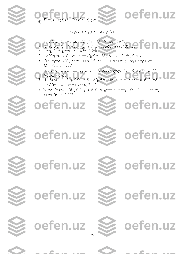 d ) 
Foydalanilgan adabiyotlar
1. B.L.  Van der Varden.  Algebra. M., Nauka, 1976.
2. Kostrikin A.I. Vvedeniye v algebru.  M., 1977, 495 str.
3. Leng S. Algebra. M. Mir,  1968.
4. Faddeyev D.K. Leksii po algebre. M., Nauka, 1984, 415 st.
5. Faddeyev D.K., Sominskiy I.S. Sbornik zadach po vysshey algebre.
M., Nauka, 1977. 
6. Sbornik   zadach   po   algebre   pod   redaksiyey.   A.I.   Kostrikina,   M.,
Nauka, 1985. 
7. Xojiyev   J.,   Faynleb   A.S.   Algebra   va   sonlar   nazariyasi   kursi,
Toshkent, «O’zbekiston», 2001. 
8. Narzullayev U.X., Soleyev A.S. Algebra i teoriya chisel. I - II   chast,
Samarkand, 2002.).1	/()	(	)1	/()	(	2	2							x	i	x	x	i	x	K
77 