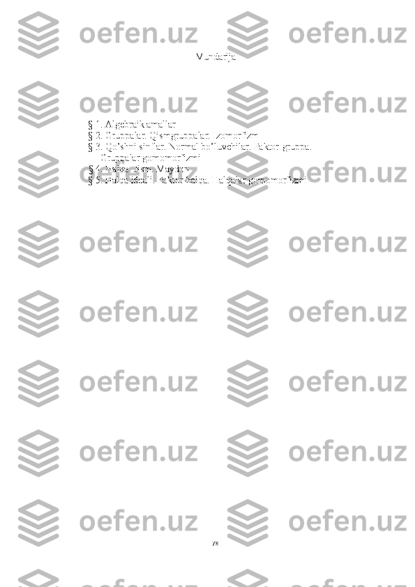 Mundarija
§ 1. Algebraik amallar
§ 2. Gruppalar. Qismgruppalar. Izomorfizm 
§ 3. Qo’shni sinflar. Normal bo’luvchilar. Faktor-gruppa. 
     Gruppalar gomomorfizmi
§ 4. Halqa. Jism. Maydon 
§ 5. Halqa ideali. Faktor-halqa. Halqalar gomomorfizmi 
78 