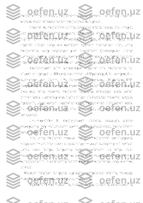 rivojlanishining   bir   shakli,   rivojlanishning   zarur   elementi.   Har   qanday   o'rganish
xotira va shartli reflekslar bankini rivojlantiradi va boyitadi.
O'rganish   va   rivojlantirish   alohida   jarayonlar   sifatida   harakat   qila   olmaydi,
ular   shaxsiyat   rivojlanishining   yagona   jarayonining   shakli   va   mazmuni   bilan
bog'liq.   Ta'limni   rivojlantirish   kontseptsiyasi   (J.   Piaget,   Z.   Freyd,   D.   Dyui):   bola
o'rganish   oldidan   o'ziga   xos   vazifalarni   bajarishni   boshlashdan   oldin,   uning
rivojlanishida   qat'iy   belgilangan   yosh   bosqichlarini   (operatsiyadan   oldingi
tuzilmalar - rasmiy operatsiyalar - rasmiy aql) o'tishi kerak. Rivojlanish har doim
o'rganishdan oldinda, ikkinchisi esa uni ustiga "o'rgatayotgandek" quriladi.
Rivojlantiruvchi   ta'lim   kontseptsiyasi:   o'rganish   bola   rivojlanishida   hal
qiluvchi rol o'ynaydi. U XX asrda rus olimlari L.S.Vygotskiy, A.N. Leontyev, S.L.
Rubinshteyn, D.B. Elkonin, P. Ya. Galperin, E.V. Ilyenkova, L.V. Zankova, V.V.
Davydova va boshqalar.Jamiyat va shaxsning manfaatlari uchun mashg'ulotlar eng
qisqa   vaqt   ichida   maksimal   rivojlanish   natijalariga   erishadigan   tarzda   tashkil
qilinishi kerak. U genetik yoshga bog'liq bo'lgan old shartlardan maksimal darajada
foydalanib,   ularga   sezilarli   o'zgarishlar   kiritib,   rivojlanishdan   oldin   ketishi   kerak.
Bu   maxsus   pedagogik   texnologiya   bilan   ta'minlanadi,   uni   rivojlantiruvchi   ta'lim
deb atashadi.
Umumlashtirish   3 .   Rivojlantiruvchi   o'qitishda   pedagogik   ta'sirlar
shaxsiyatning   irsiy   ma'lumotlarini   taxmin   qiladi,   rag'batlantiradi,   rivojlantirishni
tezlashtiradi.
Bola   uning   rivojlanish   mavzusi.   Ta’limni   rivojlantirish   texnologiyasida
bolaga atrof-muhit bilan o'zaro aloqada bo'lgan mustaqil  sub'ektning roli beriladi.
Ushbu   o'zaro   faoliyat   faoliyatning   barcha   bosqichlarini   o'z   ichiga   oladi:
maqsadlarni  belgilash,  rejalashtirish  va tashkil  etish, maqsadlarni  amalga  oshirish
va natijalar tahlili. Bosqichlarning har biri shaxsiyat rivojlanishiga o'ziga xos hissa
qo'shadi.
Maqsadni   belgilash   faoliyatida   quyidagilar   tarbiyalanadi:   erkinlik,   maqsadga
muvofiqlik, qadr-qimmat, sharaf, g'urur, mustaqillik.
Rejalashtirishda:  mustaqillik, iroda, ijodkorlik, ijodkorlik, tashabbuskorlik, 