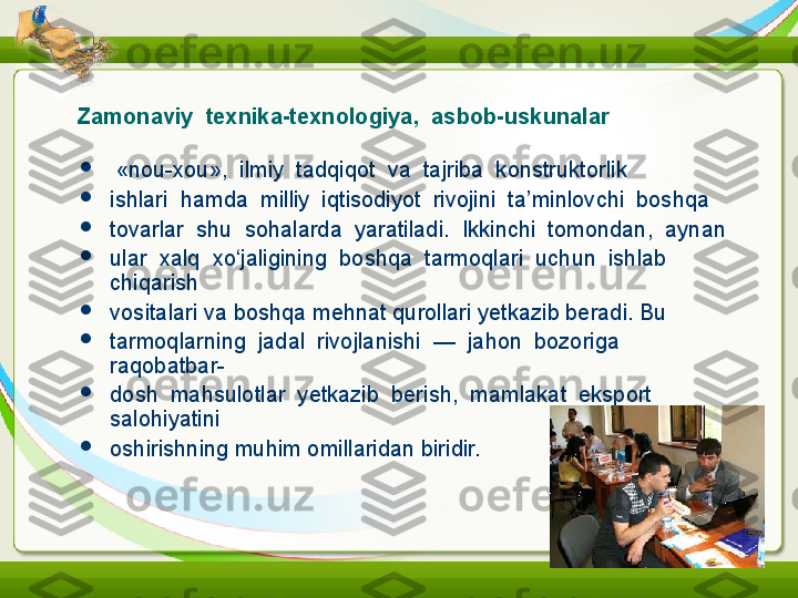 Z amonaviy  texnika-texnologiya,  asbob-uskunalar

  «nou-xou»,  ilmiy  tadqiqot  va  tajriba  konstruktorlik

ishlari  hamda  milliy  iqtisodiyot  rivojini  ta’minlovchi  boshqa

tovarlar  shu  sohalarda  yaratiladi.  Ikkinchi  tomondan,  aynan

ular  xalq  xo‘jaligining  boshqa  tarmoqlari  uchun  ishlab  
chiqarish

vositalari va boshqa mehnat qurollari yetkazib beradi. Bu

tarmoqlarning  jadal  rivojlanishi  —  jahon  bozoriga  
raqobatbar-

dosh  mahsulotlar  yetkazib  berish,  mamlakat  eksport  
salohiyatini

oshirishning muhim omillaridan biridir. 