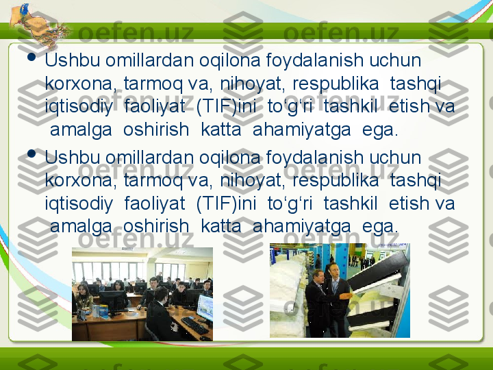 
Ushbu omillardan   oqilona foydalanish uchun 
korxona, tarmoq va, nihoyat,   respublika  tashqi  
iqtisodiy  faoliyat  (TIF)ini  to‘g‘ri  tashkil  etis h  va 
 amalga  oshirish  katta  ahamiyatga  ega.

Ushbu omillardan   oqilona foydalanish uchun 
korxona, tarmoq va, nihoyat,   respublika  tashqi  
iqtisodiy  faoliyat  (TIF)ini  to‘g‘ri  tashkil  etish   va 
 amalga  oshirish  katta  ahamiyatga  ega. 