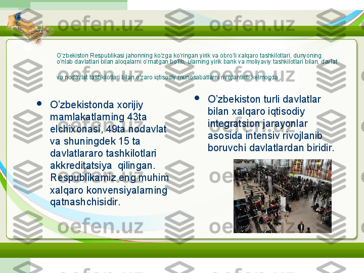 O’zbekiston Respublikasi jahonning ko’zga ko’ringan yirik va obro’li xalqaro tashkilotlari, dunyoning 
o’nlab davlatlari bilan aloqalarni o’rnatgan bo’lib, ularning yirik bank va moliyaviy tashkilotlari bilan, davlat 
va nodavlat tashkilotlari bilan o’zaro iqtisodiy munosabatlarni rivojlantirib kelmoqda  

O’zbekistonda xorijiy 
mamlakatlarning 43ta 
elchixonasi, 49ta nodavlat 
va shuningdek 15 ta 
davlatlararo tashkilotlari 
akkreditatsiya  qilingan. 
Respublikamiz eng muhim 
xalqaro konvensiyalarning 
qatnashchisidir.  
O’zbekiston turli davlatlar 
bilan xalqaro iqtisodiy 
integratsion jarayonlar 
asosida intensiv rivojlanib 
boruvchi davlatlardan biridir. 