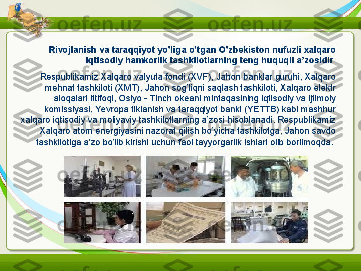 Rivojlanish va taraqqiyot yo’liga o’tgan O’zbekiston nufuzli xalqaro 
iqtisodiy hamkorlik tashkilotlarning teng huquqli a’zosidir  
Respublikamiz Xalqaro valyuta fondi (XVF), Jahon banklar guruhi, Xalqaro 
mehnat tashkiloti (XMT), Jahon sog’liqni saqlash tashkiloti, Xalqaro elektr 
aloqalari ittifoqi, Osiyo - Tinch okeani mintaqasining iqtisodiy va ijtimoiy 
komissiyasi, Yevropa tiklanish va taraqqiyot banki (YETTB) kabi mashhur 
xalqaro iqtisodiy va moliyaviy tashkilotlarning a’zosi hisoblanadi. Respublikamiz 
Xalqaro atom energiyasini nazorat qilish bo’yicha tashkilotga, Jahon savdo 
tashkilotiga a’zo bo’lib kirishi uchun faol tayyorgarlik ishlari olib borilmoqda.  