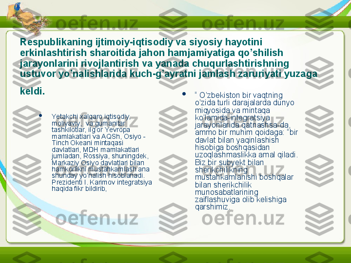 Respublikaning ijtimoiy-iqtisodiy va siyosiy hayotini 
erkinlashtirish sharoitida jahon hamjamiyatiga qo’shilish 
jarayonlarini rivojlantirish va yanada chuqurlashti rish	 ning 
ustuvor yo’nalishlarida kuch-g’ayratni jamlash zaruriyati yuzaga 
keldi.  

Yetakchi xalqaro iqtisodiy, 
moliyaviy,  va gumanitar 
tashkilotlar, ilg’or Yevropa 
mamlakatlari va AQSh, Osiyo -
Tinch Okeani mintaqasi 
davlatlari, MDH mamlakatlari 
jumladan, Rossiya, shuningdek, 
Markaziy Osiyo davlatlari bilan 
hamkorlikni mustahkamlash ana 
shunday yo’nalish hisoblanadi. 
Prezidenti I. Karimov integratsiya 
haqida fikr bildirib,  
“  O’zbekiston bir vaqtning 
o’zida turli darajalarda dunyo 
miqyosida va mintaqa 
ko’lamida-integratsiya 
jarayonlarida qatnashsa-da, 
ammo bir muhim qoidaga: “bir 
davlat bilan yaqinlashish 
hisobiga boshqasidan 
uzoqlashmaslikka amal qiladi. 
Biz bir subyekt bilan 
sherikchilikning 
mustahkamlanishi boshqalar 
bilan sherikchilik 
munosabatlarining 
zaiflashuviga olib kelishiga 
qarshi miz .  