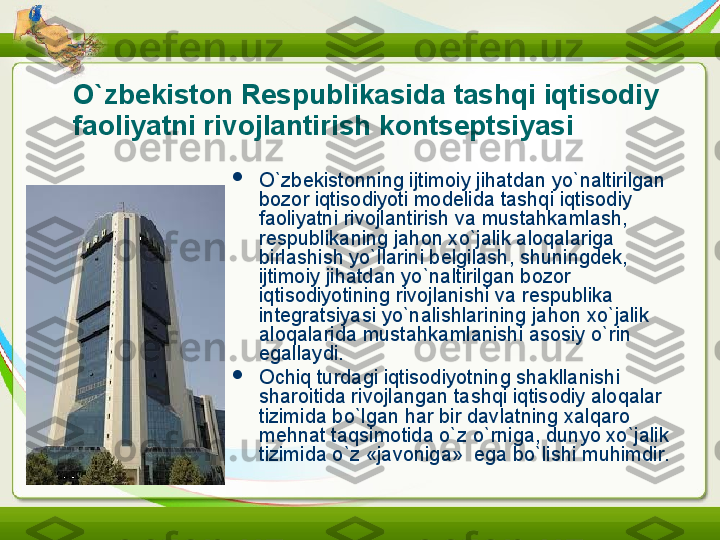 O`zbekiston Respublikasida tashqi iqtisodiy 
faoliyatni rivojlantirish kontseptsiyasi  

O`zbekistonning ijtimoiy jihatdan yo`naltirilgan 
bozor iqtisodiyoti modelida tashqi iqtisodiy 
faoliyatni rivojlantirish va mustahkamlash, 
respublikaning jahon xo`jalik aloqalariga 
birlashish yo`llarini belgilash, shuningdek, 
ijtimoiy jihatdan yo`naltirilgan bozor 
iqtisodiyotining rivojlanishi va respublika 
integratsiyasi yo`nalishlarining jahon xo`jalik 
aloqalarida mustahkamlanishi asosiy o`rin  
egallaydi.

Ochiq turdagi iqtisodiyotning shakllanishi 
sharoitida rivojlangan tashqi iqtisodiy aloqalar 
tizimida bo`lgan har bir davlatning xalqaro 
mehnat taqsimotida o`z o`rniga, dunyo xo`jalik 
tizimida o`z «javoniga»  ega bo`lishi muhimdir. 