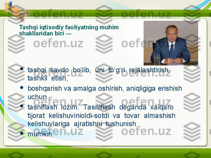 Tashqi iqtisodiy faoliyatning muhim 
shakllaridan biri —

tashqi  savdo  bo‘lib,  uni  to‘g‘ri  rejalashtirish,  
tashkil  etish,

boshqarish va amalga oshirish, aniqligiga erishish 
uchun

tasniflash  lozim.  Ta sniflash  deganda  xalqaro  
tijorat  kelishuvinioldi-sotdi  va  tovar  almashish  
kelishuvlariga  ajratishni  tushunish

mumkin. 