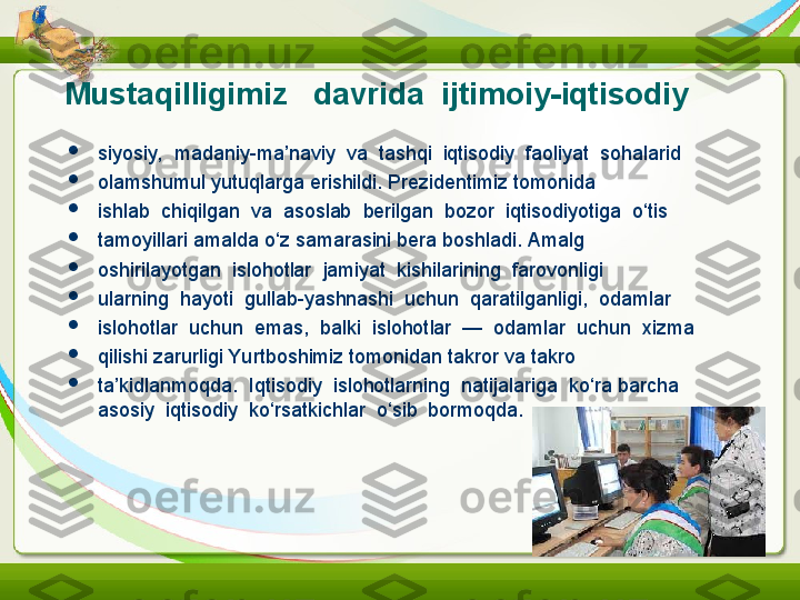 Mustaqilligimiz     davrida  ijtimoiy-iqtisodiy

siyosiy,  madaniy-ma’naviy  va  tashqi  iqtisodiy  faoliyat  sohalarid

olamshumul yutuqlarga erishildi. Prezidentimiz tomonida

ishlab  chiqilgan  va  asoslab  berilgan  bozor  iqtisodiyotiga  o‘tis

tamoyillari amalda o‘z samarasini bera boshladi. Amalg

oshirilayotgan  islohotlar  jamiyat  kishilarining  farovonligi

ularning  hayoti  gullab-yashnashi  uchun  qaratilganligi,  odamlar 

islohotlar  uchun  emas,  balki  islohotlar  —  odamlar  uchun  xizma

qilishi zarurligi Yurtboshimiz tomonidan takror va takro

ta’kidlanmoqda.  Iqtisodiy  islohotlarning  natijalariga  ko‘ra   barcha  
asosiy  iqtisodiy  ko‘rsatkichlar  o‘sib  bormoqda. 