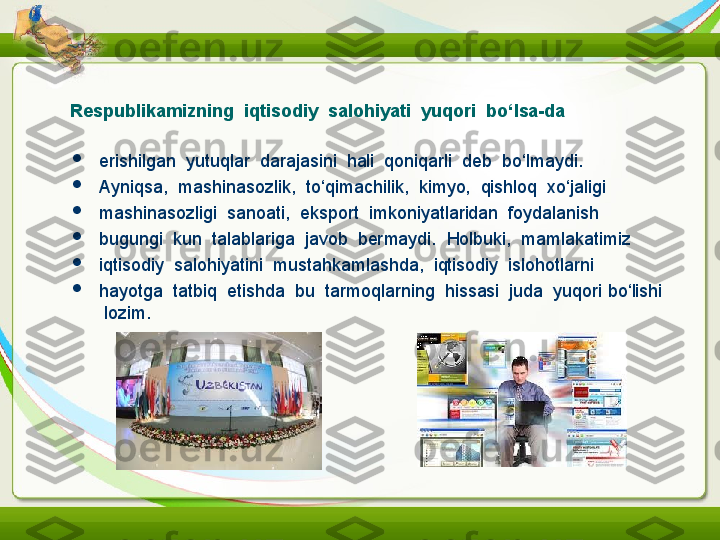 Respublikamizning  iqtisodiy  salohiyati  yuqori  bo‘lsa-da

erishilgan  yutuqlar  darajasini  hali  qoniqarli  deb  bo‘lmaydi.

Ayniqsa,  mashinasozlik,  to‘qimachilik,  kimyo,  qishloq  xo‘jaligi

mashinasozligi  sanoati,  eksport  imkoniyatlaridan  foydalanish

bugungi  kun  talablariga  javob  bermaydi.  Holbuki,  mamlakatimiz

iqtisodiy  salohiyatini  mustahkamlashda,  iqtisodiy  islohotlarni

hayotga  tatbiq  etishda  bu  tarmoqlarning  hissasi  juda  yuqori   bo‘lishi 
 lozim. 