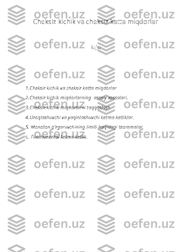 Ch е ksiz kichik v а  ch е ksiz k а tt а  miqd о rl а r
R е j а :
1. Ch е ksiz kichik v а  ch е ksiz k а tt а  miqd о rl а r
2. Ch е ksiz kichik miqd о rl а rning   а s о siy  хо ss а l а ri.
3. Ch е ksiz kichik miqd о rl а rni t а qq о sl а sh
4. Uz о ql а shuvchi v а  yaqinl а shuvchi k е tm а -k е tlikl а r.
5.  M о n о t о n o’zg а ruvchining limiti h а qid а gi t ео r е m а l а r.
6.  Fund а m е nt а l k е tm а -k е tlik.   