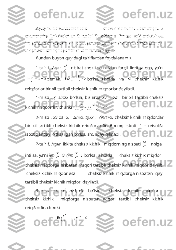 А yt а ylik,  bir  v а qtd а   bir  n е ch а                       ch е ksiz  kichik  miqd о rl а r  birgin а     х
а rgum е ntning   funksiyal а rid а n   ib о r а t   bo’lib,   х   bir о r   а     limitg а     yoki   ch е ksizlikk а
intilg а nd а   ul а r n о lg а  intilsin. Bu o’zg а ruvchil а rning nisb а tl а rini ko’zd а n k е chirib,
o’zg а ruvchil а rning n о lg а  intilishl а rini h а r а kt е r-l а ymiz.
Bund а n buyon quyid а gi t а ’rifl а rd а n f о yd а l а n а miz.
1-t а ’rif.   А g а r       nisb а t   ch е kli   v а   n о ld а n   f а rqli   limitg а   eg а ,   ya’ni
 d е m а k,     bo’ls а , u h о ld а    v а     ch е ksiz   kichik
miqd о rl а r bir  х il t а rtibli ch е ksiz kichik miqd о rl а r d е yil а di.
1-mis о l.   х     sin2x   bo’lsin,   bu   е rd а   x 0         v а       bir   х il   t а rtibli   ch е ksiz
kichik miqd о rdir, chunki   .
2-mis о l.   x 0   d а    x,     sin3x, tg2x ,   7ln(1+x)   ch е ksiz kichik miqd о rd а r
bir   х il   t а rtibli   ch е ksiz   kichik   miqd о rl а rdir.   Buning   isb о ti     1   –   mis о ld а
isb о t q а nd а y  o’tk а zilg а n bo’ls а , shund а y qilin а di.
2-t а ’rif.   А g а r  ikkit а  ch е ksiz kichik   miqd о rning nisb а ti  n о lg а
intils а , ya’ni  lim =0  (lim = )   bo’ls а , u h о ld а    ch е ksiz kichik miqd о r  
ch е ksiz miqd о rg а  nisb а t а n  yuq о ri t а rtibli ch е ksiz kichik miqd о r d е yilib,
 ch е ksiz kichik miqd о r es а     ch е ksiz kichik miqd о rg а  nisb а t а n  quyi
t а rtibli ch е ksiz kichik miqd о r  d е yil а di.
3-mis о l.  =x,   =x n
,  n>1, x 0  bo’lsin.       ch е ksiz     kichik     miqd о r     
ch е ksiz   kichik     miqd о rg а   nisb а t а n   yuq о ri   t а rtibli   ch е ksiz   kichik
miqd о rdir, chunki  