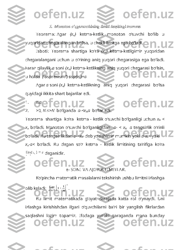 5.   M о n о t о n   o ’ zg а ruvchining   limiti   h а qid а gi   t ео r е m а
T ео r е m а: А g а r   { x
n }   k е tm а- k е tlik   m о n о t о n   o ’ suvchi   bo ’ lib   u
yuq о rid а n   ch е g а r а l а ng а n   bo ’ ls а,  u   ch е kli   limitg а  eg а  bo ’ l а di .
Isb о t i :   T ео r е m а   sh а rtig а   ko ’ r а   { x
n }   k е tm а- k е tligimiz   yuq о rid а n
ch е g а r а l а ng а ni   uchun   u   o ’ zining   а niq   yuq о ri   ch е g а r а sig а   eg а   bo ’ l а di .
F а r а z   qil а ylik   a   s о ni   { x
n }   k е tm а- k е tlikning   а niq   yuq о ri   ch е g а r а si   bo ’ lsin ,
u   h о ld а   (“ Supr е mum ”)   sup { x
n }= a  
А g а r   a   s о ni   { x
n } k е tm а- k е tlikning   а niq   yuq о ri   ch е g а r а si   bo ’ ls а
quyid а gi   ikkit а  sh а rt   b а j а ril а r   edi .
1. x
n a
2. >0,  N n>N   bo’lg а nd а    a- <x
N a   bo’l а r edi.
T ео r е m а    sh а rtig а    ko’r а    k е tm а   - k е tlik o’suvchi bo’lg а nligi uchun   x
N   <
x
n   bo’l а di.   M о n о t о n   o’suvchi   bo’lg а nligid а n     а -   <   x
N     a   t е ngsizlik   o’rinli
bo’l а di.   Bu t е ngsizlikd а n  a- <x
n   d е b yozishimiz mumkin yoki  a-x
n <  yoki
x
n -a <   bo’l а di.   Bu   d е g а n   so’z   k е tm а   -   k е tlik   limitining   t а ’rifig а   ko’r а
  d е g а nidir.
   е - S О N I V А   А J О Y IB LIMITL А R.
Ko’pinch а  m а t е m а tik m а s а l а l а rni t е kshirish ushbu limitni izl а shg а
о lib k е l а di:  limx0	1	1		
	
n	
n .
Bu   limit   m а t е m а tik а d а   g’ о yat   d а r а j а d а   k а tt а   r о l   o’yn а ydi.   Uni
izl а shg а   kirishishd а n   ilg а ri   o’quvchil а rni   b а ’zi   bir   yanglish   fikrl а rd а n
s а ql а shni   l о zim   t о p а miz.   If о d а g а   yuz а ki   q а r а g а nd а   m а n а   bund а y 