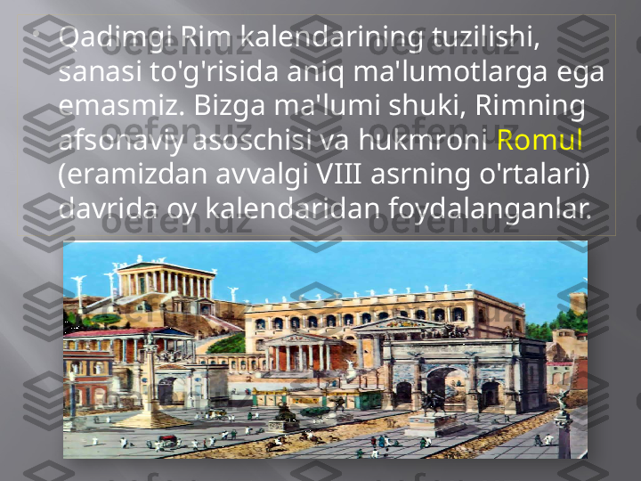 
Qadimgi Rim kalendarining tuzilishi, 
sanasi to'g'risida aniq ma'lumotlarga ega 
emasmiz. Bizga ma'lumi shuki, Rimning 
afsonaviy asoschisi va hukmroni  Romul  
(eramizdan avvalgi VIII asrning o'rtalari) 
davrida oy kalendaridan foydalanganlar.   