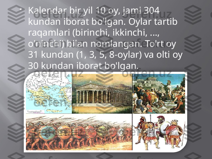 
Kalendar bir yil 10 oy, jami 304 
kundan iborat bo'lgan. Oylar tartib 
raqamlari (birinchi, ikkinchi, ..., 
o'ninchi) bilan nomlangan. To'rt oy 
31 kundan (1, 3, 5, 8-oylar) va olti oy 
30 kundan iborat bo'lgan.  