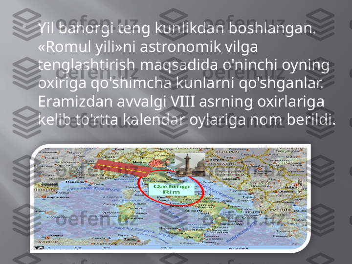 
Yil bahorgi teng kunlikdan boshlangan. 
«Romul yili»ni astronomik vilga 
tenglashtirish maqsadida o'ninchi oyning 
oxiriga qo'shimcha kunlarni qo'shganlar. 
Eramizdan avvalgi VIII asrning oxirlariga 
kelib to'rtta kalendar oylariga nom berildi.  