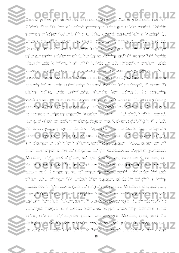 Oxirida yonma-yon kelgan ikki undoshli so zlarni talaffuzi va yozilishini kuzatish.ʻ
O zbek   tilida   ikki   har   xil   undosh   yonma-yon   keladigan   so zlar   mavjud.   Oxirida	
ʻ ʻ
yonma-yon kelgan ikki undoshli rost, do st, xursand, payvand kabi so zlardagi d, t	
ʻ ʻ
undosh   tovushlar   ba’zan   aytilmaydi   (talaffuz   qilinmaydi),   ammo   yoziladi.
Dasturga   ko ra   o quvchilar   nutqida   ko p   qo llanadigan,   ularning   faol   lug atiga	
ʻ ʻ ʻ ʻ ʻ
aylangan   ayrim   so zlar   misolida   bunday   so zlarning   aytilishi   va   yozilishi   haqida	
ʻ ʻ
o quvchilarda   ko nikma   hosil   qilish   ko zda   tutiladi.   Orfoepik   normalami   talab	
ʻ ʻ ʻ
qiluvchi   nutqiy  hodisalarning   eng  asosiylaridan   biri  assimilatsiya   (tovush   qo‘shni
tovushni  o‘ziga  moslashtirib-o‘xshatib   olishi:  ketdi    ketti)   hodisasidir.  Til  qancha
qadimiy   bo‘lsa,   unda   assimilatsiya   hodisasi   shuncha   ko‘p   uchraydi,   til   qanchalik
adabiy   bo‘lsa,   unda   assimilatsiya   shuncha   kam   uchraydi.   Orfoepiyaning
vazifalaridan biri ham assimilatsiyani me’yorda tutib turishdir. Til taraqqiyotining
qonuniy  natijasi   bo‘lgan  assimilatsiya   orfografiyada   “muhr”lanmagan   bo‘lsa   ham
orfoepiya   qonuniga   aylangandir.   Masalan:   o‘t   +   di   =   o‘tti   o‘tdi,   boribdi     boripti.
Bunga o‘xshash orfoepik normalarga rioya qilmaslik aksent (g‘alizlik) hosil qiladi.
Til   taraqqiyotidagi   ayrim   fonetik   o‘zgarishlar   ham   orfoepik,   ham   orfografik
normaga   aylangan.   Masalan,   birinchi   bo‘g‘ini   ochiq   bo‘lib,   ikkinchi   bo‘g‘ni
sonorlashgan undosh bilan boshlanib, sonor bilan tugagan o‘zakka asosan tor unli
bilan   boshlangan   affiks   qo‘shilganda   bo‘g‘in   strukturasida   o‘zgarish   yuzberadi.
Misollar,     o‘g‘il+im<   o‘g‘-lim,   ko‘-ngil   <   ko‘ng-lim,   bunrn+im   <   bur-nim,   qo-
rin+im < qor-nim, sha-har+im < shah-rim. Bu o‘zgarishni ham imlo, ham talaffuz
taqazo   etadi.   Orfografiya   va   orfoepiyaning   qarama-qarshi   o‘rinlaridan   biri   arab
tilidan   qabul   qilingan   ikki   undosh   bilan   tugagan,   aslida   bir   bo‘g‘inli   so‘zning
nutqda ikki bo‘g‘in tarzida (unli qo‘shib) o‘zlashganidir. Misollar mehr, qadr, aql,
qism,   hukm,   qasr,   asr   kabi.   Yangidan   hosil   bo‘lgan   bo‘g‘in   nutqda   hatto   so‘z
urg‘usini ham oladi: hukum, rasim. Yozuvda esa aks etmaydi. Bu o‘rinda nozik bir
qonuniyat   mavjud:   so‘z   oxirida   ketma-ket   kelgan   undoshning   birinchisi   sonor
bo‘lsa,   so‘z   bir   bo‘g‘inligicha   qoladi     unli   ortmaydi.   Masalan,   qand,   pand.   Bu
tipdagi so‘zlar turkiy tilda qadimdan mavjud: yurt, yalt-yult, tark etmoq, tort, quit.
Ba’zangina sonordan keyin unli qo‘shilishi holati uchrab qoladi: ramz - ramiz, xayr
15 