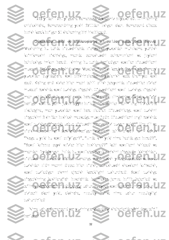1925-yildan 1930-yilgacha Samarqand davlatimiz poytaxti edi. Olimlarning
aniqlashicha,   Samarqandning   yoshi   2700dan   oshgan   ekan.   Samarqand   albatta
borish kerak bo‘lgan 50 shaharning biri hisoblanadi. 
O‘quvchilar   savol   va   topshiriqlarga   o‘z   so‘zlari   bilan   javob   berishi.
Mashqning   bu   turida   o‘quvchilarda   o‘qilganlar   yuzasidan   muhokama   yuritish
ko‘nikmasini   o‘stirishga,   matnda   qatnashuvchi   qahramonlarni   va   joylarni
baholashga   imkon   beradi.   Ishning   bu   turida   beriladigan   savollar   o‘quvchilarni
mustaqil fikrlashga undashi lozim.  Masalan, “Borish kerak bo‘lgan shahar” matni
yuzasidan   quyidagicha   savol-topshiriqlardan   foydalanish   katta   ahamiyat   kasb
etadi.   Keling   endi   sizlar   bilan   matni   tahlil   qilish   jarayonida   o‘quvchilar   o‘zlari
mustaqil ravishda savol tuzishga o‘rgatish. O‘quvchilarni savol  tuzishga o‘rgatish
matn   ustida   ishlashda   yaxshi   natija   beradi.   Metodist   olimlarning   fikricha,   to‘g‘ri
berilgan savolda yarim javob tayyor bo‘ladi. O‘quvchilar matnni ongli o‘zlashtira
olsalargina,   matn   yuzasidan   savol   bera   oladilar.   O‘quvchilarga   savol   tuzishni
o‘rgatishni 2-sinfdan boshlash maqsadga muvofiqdir. O‘quvchilarni ongli ravishda
savol   tuzishga   o‘rgatish   uchun   o‘qituvchi   matnga   o‘zi   tuzgan   yoki     “   Ona   tili   va
o‘qish   savodxonligi”   darsligida   berilgan   savollarni   tahlil   qiladi.   Tahlil   uchun
“Nega   u   yoki   bu   savol   qo‘yilgan?”,   “Unda   kim   yoki   nima   haqida   gap   boradi?”,
“Savol   ko‘proq   qaysi   so‘zlar   bilan   boshlanadi?”   kabi   savollarni   ishlatadi   va
matndan   foydalangan     holda   bu   savollarga   javob   berishni   o‘rgatadi.   Ikkinchidan,
o‘qituvchi   o‘quvchilar   e’tiborini   matnga   savol   tuzish   yo‘liga   qaratadi   va   savol
tuzishdan   oldin   matnni   diqqat   bilan   o‘qish,   qatnashuvchi   shaxslarni   ko‘rsatish,
savol   tuziladigan   qismni   ajratish   kerakligini   tushuntiradi.   Savol   tuzishga
o‘rgatishning   boshlang‘ich   bosqichida   bu   mashq   jamoa   bo‘lib   bajariladi   va
ta’limiy   xarakterda   bo‘ladi;   buning   uchun   qulayroq   savol   ajratilib,   nima   uchun   u
qiziqarli   ekani   yoki,   aksincha,   noqulay   bo‘lsa   nima   uchun   noqulayligi
tushuntiriladi 
— Nima uchun Samarqand yer yuzining eng qadimgi shaharlaridan biri deya ta’rif
berilgan?
32 