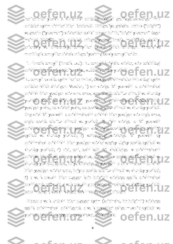 harflar   bilan   yozish.   7.   Ko‘chirish   qoidalari.   Ikki   xil   grafikaga   asoslangan   imlo
qoidalari   ayrim   o‘rinlari   bilan   farqlanadi.   Orfografiya   grekcha   -orphos   (“to‘g‘ri”)
va grapho (“yozaman”) so‘zlaridan tashkil topgan bo‘lib, “to‘g‘ri yozaman” degan
ma’noni   bildiradi.   Imlo   qoidalari   orfografiyaning   fonetik,   morfologik,   shakliy,
an’anaviy   va   differentsiya   tamoyillari   asosida   ishlab   chiqilgan.   Fonetik   va
morfologik tamoyillar o‘zbek orfografiyasining asosiy tamoyillaridir.
  1.   Fonetik   tamoyil   (fonetik   usul).   Bu   tamoyil   bo‘yicha   so‘zlar,   so‘z   tarkibidagi
qo‘shimchalar qanday talaffuz etilsa, xuddi o‘shanday yoziladi. 
Bu  tamoyil  asosida   ayrim   harflar  imlosi,  asos   va qo‘shimchalar   imlosidagi   ayrim
qoidalar   ishlab   chiqilgan.   Masalan,   1)   son   so‘ziga   fe’l   yasovchi   -a   qo‘shimchasi
qo‘shish  bilan yasalgan  so‘z sona  emas, sana tarzida talaffuz qilinadi  va shunday
yoziladi.   Yosh,   ot   so‘zlariga   fe’l   yasovchi   -a   qo‘shimchasi   qo‘shilishi   bilan
yasalgan yosha, ota so‘zlari yasha, ata tarzida talaffuz qilinadi va shunday yoziladi.
Ong so‘zi fe’l yasovchi -a qo‘shimchasini qo‘shish bilan yasalgan so‘z ongla emas,
angla   tarzida   talaffuz   qilinadi   va   yoziladi.   2)   o‘yin   so‘ziga   -a   fe’l   yasovchi
qo‘shimcha   qo‘shilishi   bilan   yasalgan   so‘z   o‘yna   tarzida   (   i   tovushi   tushirilib)
aytiladi   va   shunday   yoziladi;   3)   sariq,   ulug‘   so‘zlariga   fe’l   yasovchi   -ay
qo‘shimchasi   qo‘shilishi   bilan   yasalgan   so‘zlar   sarg‘ay   ulg‘ay   tarzida   aytiladi   va
shunday   yoziladi;   4)   o‘qi,   tani,   tashi   kabi   fe’l   shakllariga   -v   qo‘shimchasini
qo‘shish   bilan   hosil   qilingan   so‘zlashuv,   o‘quv,   tanuv   tarzida   talaffuz   qilinadi   va
shunday yoziladi; 5) tara, bo‘ya so‘zlariga ot yasovchi -q qo‘shimchasini qo‘shish
bilan yasalgan so‘zlar taroq, bo‘yoq tarzida talaffuz qilinadi  va shunday yoziladi;
6)   q   va   k   tovushi   bilan   tugagan   ko‘p   bo‘g‘inli   so‘zlarga   egalik   qo‘shimchasi
qoshilganda q tovushi g va k tovushi g tovushiga almashadi  va shunday yoziladi:
taroq-i- tarog‘i, kurak-i-kuragi, istak-i-istagi, o‘rtoq-i-o‘rtog‘i.
  Diqqat:   q   va   k   undoshi   bilan   tugagan   ayrim   (ko‘pincha,   bir   bo‘g‘inli)   so‘zlarga
egalik   qo‘shimchasi   qo‘shilganda   q   va   k   tovushlari   asliga   muvofiq   aytiladi   va
yoziladi: ishtiroki, ishtiyoqi, zavqi, shavqi, choki, cheki.
8 