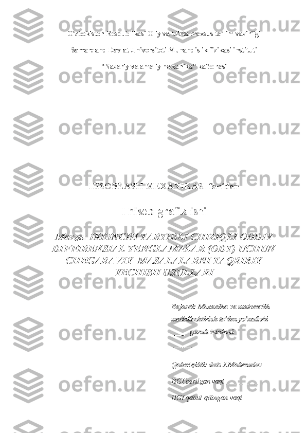 O’zbekiston Respublikasi Oliy va O’rta maxsus ta’lim vazirligi
Samarqand Davlat Universiteti Muhandislik fizikasi instituti
”Nazariy va amaliy mexanika” kafedrasi
HISOBLASH MEXANIKASI fanidan
I hisob-grafik ishi
Mavzu:  IKKINCHI TARTIBLI CHIZIQLI ODDIY
DIFFIRENSIAL TENGLAMALAR (ODT) UCHUN
CHEGARAVIY  MASALALARNI TAQRIBIY
YECHISH USULLARI 
Bajardi: Mexanika va matematik 
modellashtirish ta’lim yo’nalishi 
____ -guruh talabasi 
____________________________ 
Qabul qildi: dots J.Mahmudov
HGI berilgan vaqt _________ 
HGI qabul qilingan vaqt_________  