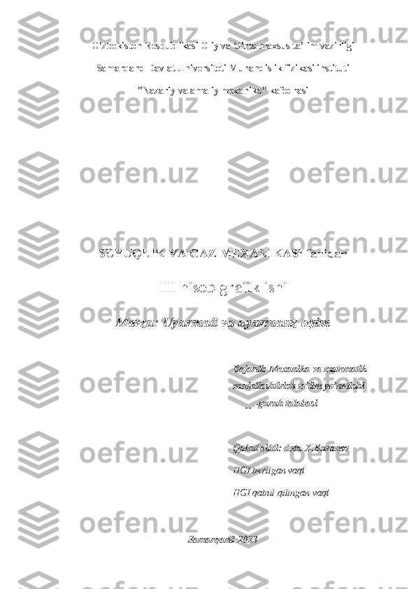 O’zbekiston Respublikasi Oliy va O’rta maxsus ta’lim vazirligi
Samarqand Davlat Universiteti Muhandislik fizikasi instituti
”Nazariy va amaliy mexanika” kafedrasi
SUYUQLIK VA GAZ MEXANIKASI fanidan
III hisob-grafik ishi
Mavzu: Uyurmali va uyurmasiz oqim
Bajardi: Mexanika va matematik 
modellashtirish ta’lim yo’nalishi 
____ -guruh talabasi 
____________________________ 
Qabul qildi: dots. X.Buranov 
HGI berilgan vaqt _________ 
HGI qabul qilingan vaqt_________ 
Samarqand-2023 