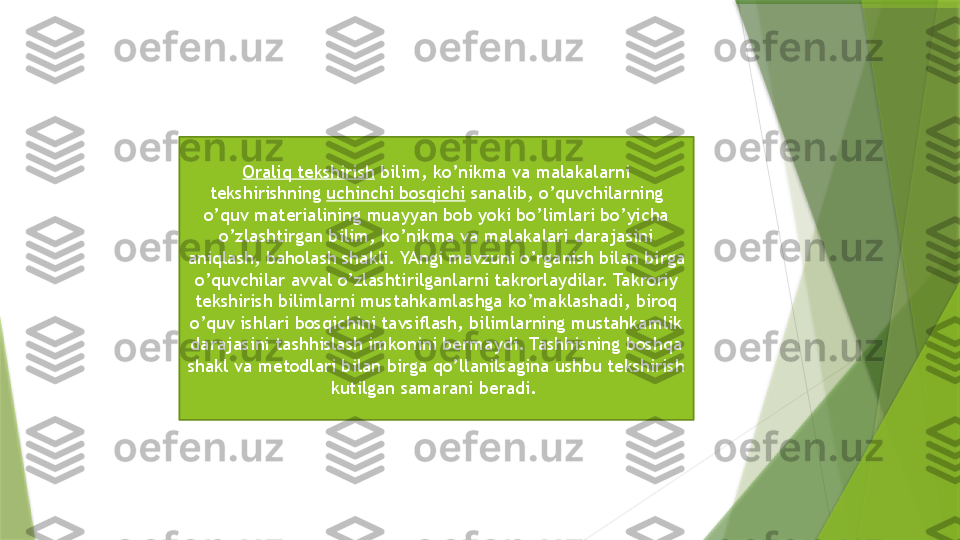 Oraliq tekshirish  bilim, ko’nikma va malakalarni 
tekshirishning  uchinchi bosqichi  sanalib, o’quvchilarning 
o’quv materialining muayyan bob yoki bo’limlari bo’yicha 
o’zlashtirgan bilim, ko’nikma va malakalari darajasini 
aniqlash, baholash shakli. YAngi mavzuni o’rganish bilan birga 
o’quvchilar avval o’zlashtirilganlarni takrorlaydilar. Takroriy 
tekshirish bilimlarni mustahkamlashga ko’maklashadi, biroq 
o’quv ishlari bosqichini tavsiflash, bilimlarning mustahkamlik 
darajasini tashhislash imkonini bermaydi. Tashhisning boshqa 
shakl va metodlari bilan birga qo’llanilsagina ushbu tekshirish 
kutilgan samarani beradi.                  