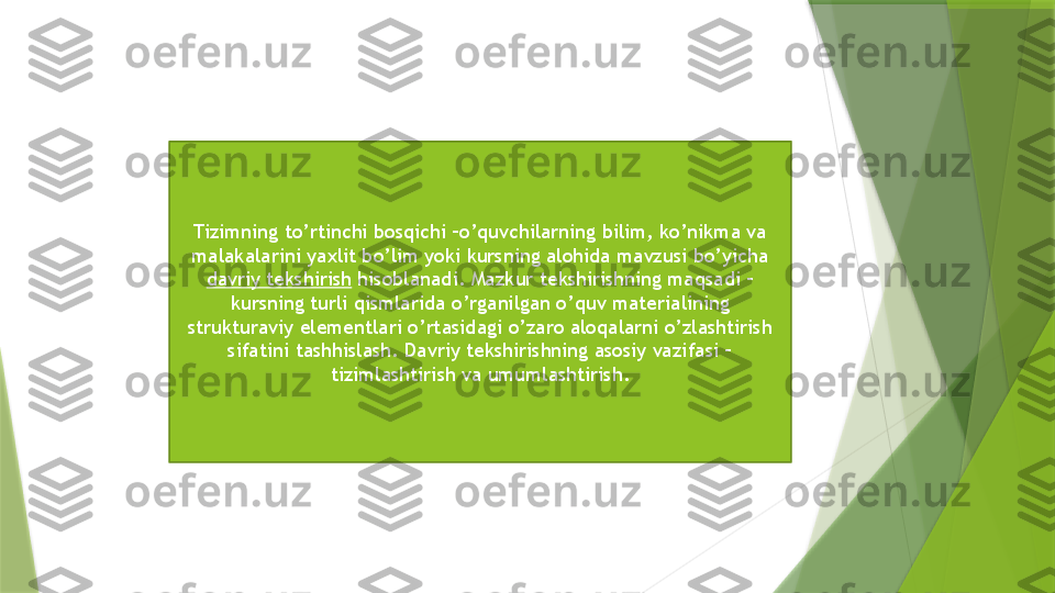 Tizimning to’rtinchi bosqichi –o’quvchilarning bilim, ko’nikma va 
malakalarini yaxlit bo’lim yoki kursning alohida mavzusi bo’yicha 
davriy tekshirish  hisoblanadi. Mazkur tekshirishning maqsadi – 
kursning turli qismlarida o’rganilgan o’quv materialining 
strukturaviy elementlari o’rtasidagi o’zaro aloqalarni o’zlashtirish 
sifatini tashhislash. Davriy tekshirishning asosiy vazifasi – 
tizimlashtirish va umumlashtirish.                 