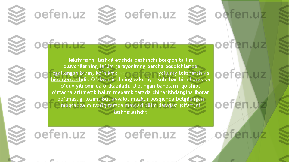 Tekshirishni tashkil etishda beshinchi bosqich ta’lim 
oluvchilarning ta’lim jarayonining barcha bosqichlarida 
egallangan bilim, ko’nikma  va   malakalarini   yakuniy tekshirish va 
hisobga olish dir. O’zlashtirishning yakuniy hisobi har bir chorak va 
o’quv yili oxirida o’tkaziladi. U olingan baholarni qo’shib, 
o’rtacha arifmetik ballni mexanik tarzda chiharishdangina iborat 
bo’lmasligi lozim. Bu, avvalo, mazkur bosqichda belgilangan 
maqsadga muvofiq tarzda mavjad bilim darajasi (sifati)ni 
tashhislashdir.                 