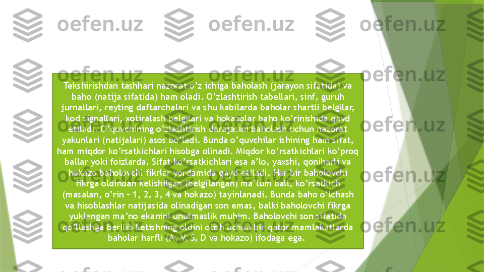 Tekshirishdan tashhari nazorat o’z ichiga baholash (jarayon sifatida) va 
baho (natija sifatida) ham oladi. O’zlashtirish tabellari, sinf, guruh 
jurnallari, reyting daftarchalari va shu kabilarda baholar shartli belgilar, 
kod signallari, xotiralash belgilari va hokazolar baho ko’rinishida qayd 
etiladi. O’quvchining o’zlashtirish darajasini baholash uchun nazorat 
yakunlari (natijalari) asos bo’ladi. Bunda o’quvchilar ishining ham sifat, 
ham miqdor ko’rsatkichlari hisobga olinadi. Miqdor ko’rsatkichlari ko’proq 
ballar yoki foizlarda. Sifat ko’rsatkichlari esa a’lo, yaxshi, qoniharli va 
hokazo baholovchi fikrlar yordamida qayd etiladi. Har bir baholovchi 
fikrga oldindan kelishilgan (belgilangan) ma’lum ball, ko’rsatkich 
(masalan, o’rin – 1, 2, 3, 4 va hokazo) tayinlanadi. Bunda baho o’lchash 
va hisoblashlar natijasida olinadigan son emas, balki baholovchi fikrga 
yuklangan ma’no ekanini unutmaslik muhim. Baholovchi son sifatida 
qo’llashga berilib ketishning oldini olish uchun bir qator mamlakatlarda 
baholar harfli (A, V, S, D va hokazo) ifodaga ega.                  