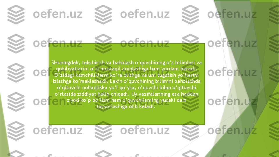 SHuningdek, tekshirish va baholash o’quvchining o’z bilimlari va 
qobiliyatlarini o’zi mustaqil aniqlashiga ham yordam beradi. 
O’zidagi kamchiliklarni ko’ra olishga va uni tugatish yo’llarini 
izlashga ko’maklashadi. Lekin o’quvchining bilimini baholashda 
o’qituvchi nohaqlikka yo’l qo’ysa, o’quvchi bilan o’qituvchi 
o’rtasida ziddiyat kelib chiqadi. Uy vazifalarining esa haddan 
ziyod ko’p bo’lishi ham o’quvchilarning yuzaki dars 
tayyorlashiga olib keladi.                  