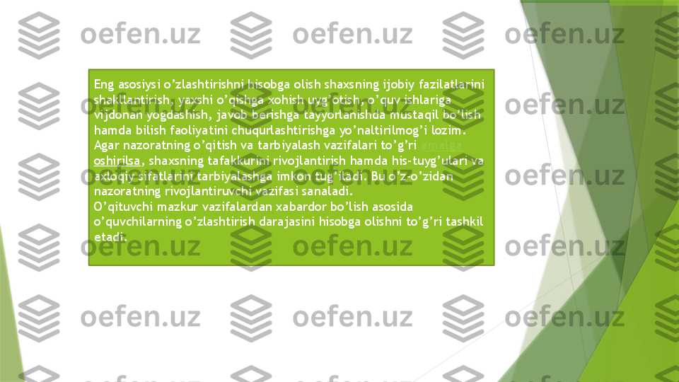 Eng asosiysi o’zlashtirishni hisobga olish shaxsning ijobiy fazilatlarini 
shakllantirish, yaxshi o’qishga xohish uyg’otish, o’quv ishlariga 
vijdonan yogdashish, javob berishga tayyorlanishda mustaqil bo’lish 
hamda bilish faoliyatini chuqurlashtirishga yo’naltirilmog’i lozim.
Agar nazoratning o’qitish va tarbiyalash vazifalari to’g’ri  amalga  
oshirilsa , shaxsning tafakkurini rivojlantirish hamda his-tuyg’ulari va 
axloqiy sifatlarini tarbiyalashga imkon tug’iladi. Bu o’z-o’zidan 
nazoratning rivojlantiruvchi vazifasi sanaladi. 
O’qituvchi mazkur vazifalardan xabardor bo’lish asosida 
o’quvchilarning o’zlashtirish darajasini hisobga olishni to’g’ri tashkil 
etadi.                 