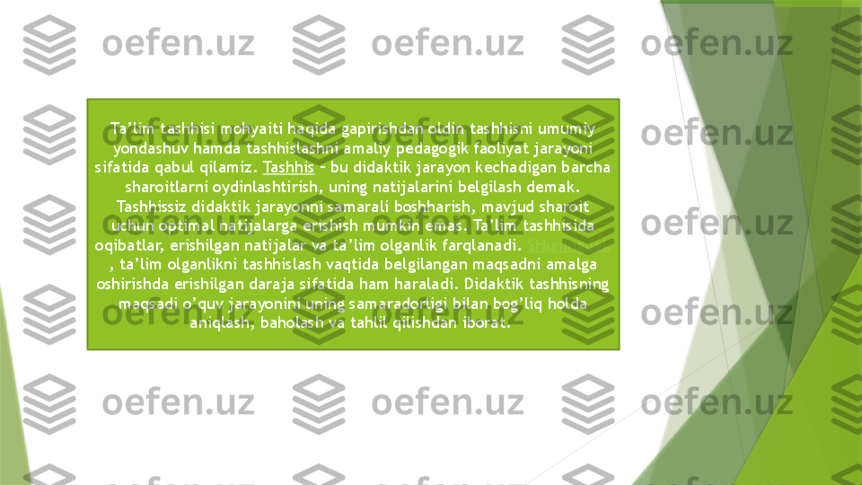 Ta’lim tashhisi mohyaiti haqida gapirishdan oldin tashhisni umumiy 
yondashuv hamda tashhislashni amaliy pedagogik faoliyat jarayoni 
sifatida qabul qilamiz.  Tashhis  – bu didaktik jarayon kechadigan barcha 
sharoitlarni oydinlashtirish, uning natijalarini belgilash demak. 
Tashhissiz didaktik jarayonni samarali boshharish, mavjud sharoit 
uchun optimal natijalarga erishish mumkin emas. Ta’lim tashhisida 
oqibatlar, erishilgan natijalar va ta’lim olganlik farqlanadi.  SHuningdek
, ta’lim olganlikni tashhislash vaqtida belgilangan maqsadni amalga 
oshirishda erishilgan daraja sifatida ham haraladi. Didaktik tashhisning 
maqsadi o’quv jarayonini uning samaradorligi bilan bog’liq holda 
aniqlash, baholash va tahlil qilishdan iborat.                  