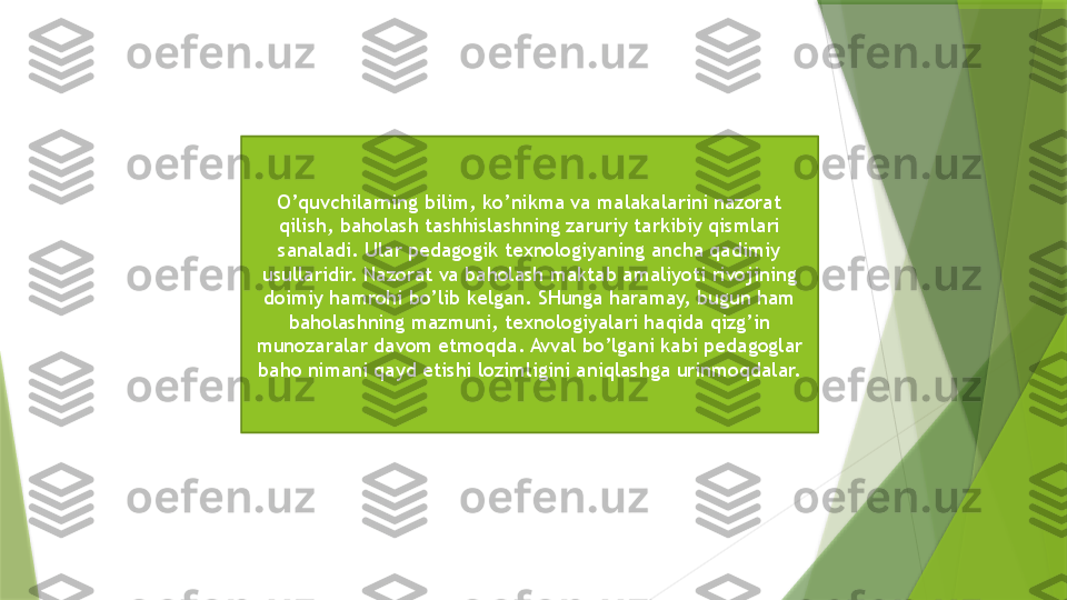 O’quvchilarning bilim, ko’nikma va malakalarini nazorat 
qilish, baholash tashhislashning zaruriy tarkibiy qismlari 
sanaladi. Ular pedagogik texnologiyaning ancha qadimiy 
usullaridir. Nazorat va baholash maktab amaliyoti rivojining 
doimiy hamrohi bo’lib kelgan. SHunga haramay, bugun ham 
baholashning mazmuni, texnologiyalari haqida qizg’in 
munozaralar davom etmoqda. Avval bo’lgani kabi pedagoglar 
baho nimani qayd etishi lozimligini aniqlashga urinmoqdalar.                 