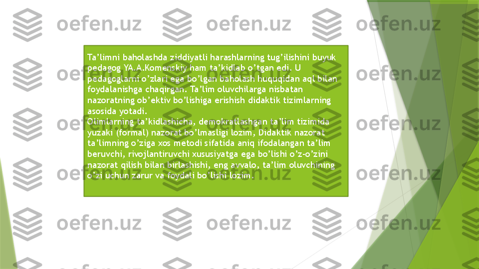 Ta’limni baholashda ziddiyatli harashlarning tug’ilishini buyuk 
pedagog YA.A.Komenskiy ham ta’kidlab o’tgan edi. U 
pedagoglarni o’zlari ega bo’lgan baholash huquqidan aql bilan 
foydalanishga chaqirgan. Ta’lim oluvchilarga nisbatan 
nazoratning ob’ektiv bo’lishiga erishish didaktik tizimlarning 
asosida yotadi. 
Olimlarning ta’kidlashicha, demokratlashgan ta’lim tizimida 
yuzaki (formal) nazorat bo’lmasligi lozim, Didaktik nazorat 
ta’limning o’ziga xos metodi sifatida aniq ifodalangan ta’lim 
beruvchi, rivojlantiruvchi xususiyatga ega bo’lishi o’z-o’zini 
nazorat qilish bilan birlashishi, eng avvalo, ta’lim oluvchining 
o’zi uchun zarur va foydali bo’lishi lozim.                 