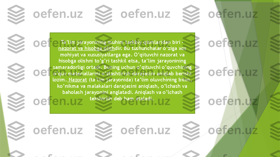 Ta’lim jarayonining muhim tarkbiy qismlaridan biri - 
nazorat va hisobga olish dir. Bu tushunchalar o’ziga xos 
mohiyat va xususiyatlarga ega. O’qituvchi nazorat va 
hisobga olishni to’g’ri tashkil etsa, ta’lim jarayonining 
samaradorligi ortadi. Buning uchun o’qituvchi o’quvchining 
o’quv materiallarini o’zlashtirish darajasini aniqlab berishi 
lozim.  Nazorat  (ta’lim jarayonida) ta’lim oluvchining bilim, 
ko’nikma va malakalari darajasini aniqlash, o’lchash va 
baholash jarayonini anglatadi. Aniqlash va o’lchash 
tekshirish deb ham ataladi.                  