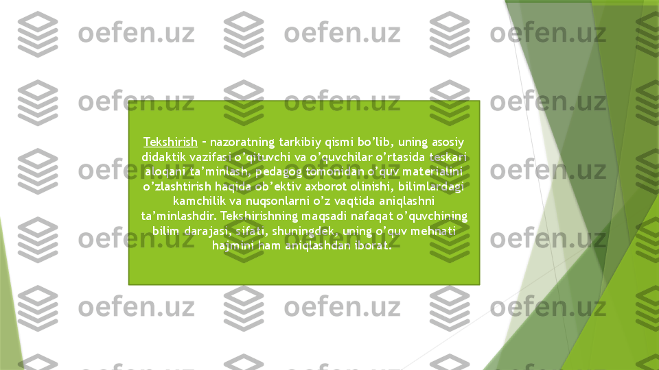 Tekshirish  – nazoratning tarkibiy qismi bo’lib, uning asosiy 
didaktik vazifasi o’qituvchi va o’quvchilar o’rtasida teskari 
aloqani ta’minlash, pedagog tomonidan o’quv materialini 
o’zlashtirish haqida ob’ektiv axborot olinishi, bilimlardagi 
kamchilik va nuqsonlarni o’z vaqtida aniqlashni 
ta’minlashdir. Tekshirishning maqsadi nafaqat o’quvchining 
bilim darajasi, sifati, shuningdek, uning o’quv mehnati 
hajmini ham aniqlashdan iborat.                  