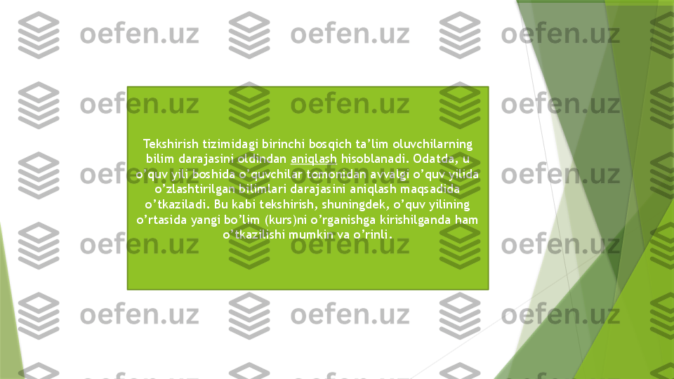 Tekshirish tizimidagi birinchi bosqich ta’lim oluvchilarning 
bilim darajasini oldindan  aniqlash  hisoblanadi. Odatda, u 
o’quv yili boshida o’quvchilar tomonidan avvalgi o’quv yilida 
o’zlashtirilgan bilimlari darajasini aniqlash maqsadida 
o’tkaziladi. Bu kabi tekshirish, shuningdek, o’quv yilining 
o’rtasida yangi bo’lim (kurs)ni o’rganishga kirishilganda ham 
o’tkazilishi mumkin va o’rinli.                 