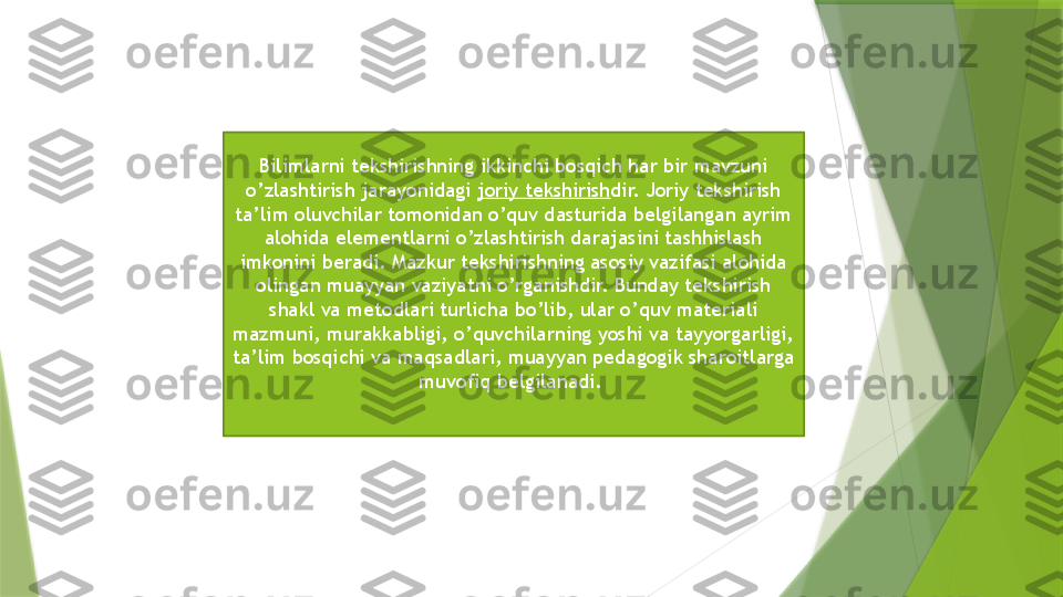 Bilimlarni tekshirishning ikkinchi bosqich har bir mavzuni 
o’zlashtirish jarayonidagi  joriy tekshirish dir. Joriy tekshirish 
ta’lim oluvchilar tomonidan o’quv dasturida belgilangan ayrim 
alohida elementlarni o’zlashtirish darajasini tashhislash 
imkonini beradi. Mazkur tekshirishning asosiy vazifasi alohida 
olingan muayyan vaziyatni o’rganishdir. Bunday tekshirish 
shakl va metodlari turlicha bo’lib, ular o’quv materiali 
mazmuni, murakkabligi, o’quvchilarning yoshi va tayyorgarligi, 
ta’lim bosqichi va maqsadlari, muayyan pedagogik sharoitlarga 
muvofiq belgilanadi.                  