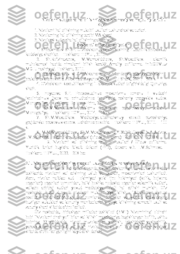     Nizolarni sudgacha   hal   qilishning   shartnomaviy va majburiy tartibi.
Reja:
1 . Nizolarni hal qilishning mukobil usullari tushunchasi va turlari.
2.  Nizolarning hal qilishning tartibi VA sharti
3. Nizolarni sudgacha hal qilishning ahamiyati
T avsiya etiladigan adabiyotlar
1.   Shoraxmetov Sh.Sh. O‘zbekiston Respublikasining  Fuqarolik protsessual
kodeksiga sharhlar. – Toshkent: TDYUI, 2010.
2.   Sh.Ro‘zinazarov,   M.Mamasiddiqov,   Sh.Masadikov.   Hakamlik
muhokamasi   haqida   nimalarni   bilish   kerak?   Amaliy   qo‘llanma.   infoCOM.uz
MCHJ nashriyoti. Toshkent, 2010.
3.   Treteyskie   sudы   v   Uzbekistane:   analiz   i   tendensii   razvitiya.   Nauchno-
prakticheskoe posobie. / Otv. red. Asyanov Sh.M. – T.: Shark, 2004. – 608 s.
4.   O‘zbekiston Respublikasining "Hakamlik sudlari to‘g‘risida"gi Qonuniga
sharh.
5.   Inoyatova   S.F.   Protsessualnыe   mexanizmы   otmenы   i   vыdachi
ispolnitelnыx   listov   na   prinuditelnoe   ispolnenie   resheniy   treteyskix   sudov.
Monografiya. –Toshkent: De-Haus-Print, 2011.
6.   Sh.M.Masadikov.   Problem ы   pravovogo   regulirovaniya   mediatsii.
Monografiya. – Tashkent: TGYuU, 2014. – 150 s.
7.   Sh.M.Masadikov.   Mediatsiya-alternativn ы y   sposob   razresheniya
grajdansko-pravov ы x sporov. Uchebnoe posobie. – Tashkent: TDYuI, 2010. – 100
s.
8.   M.M.Mamasiddiqov,   Sh.M.Masadikov,   D.Y.Xabibullayev   N.A.Azizov,
I.M.Salimova Hakamlik muhokamasi (o‘quv qo‘llanma) TOSHKENT – 2018
9.   Nizolarni   xal   qilishning   mukobil   usullari   /   O‘quv   qo‘llanma.
Yuridik   fanlari   buyicha   falsafa   doktori   (PhD),   dotsent   v.b.   I.M.Salimova.   -
Toshkent. TDYuU, 2022. - 208 bet
2.1. Nizolarni hal qilishning muqobil usullari tushunchasi   va turlari.
Nizolarni mukobil hal qilish deganda, asosan davlatning odil sudlov tizimidan
tashkarida   nizolarni   xal   etishning   uslub   va   usullari,   mexanizmlari   tushuniladi.
Zero,   nizolar   nafakat   sud   Hokimiyati   yoki   ijro   hokimiyati   (solik,   bojxona
organlari)   organlari   tomonidan,   balki   boshka   nodavlat   organlar   xakamlik   sudlari,
xalkaro   arbitraj   sudlari   yoxud   mediatsiya   orkali   hal   etilishi   mumkin.   O‘z
navbatida,   butun   dunyoda   nizolarni   mukobil   Xyal   kilish   -   "Alternative   dispute
resolution   methods"(ADR)   deb   nomlanib,   fukarolar   va   yuridik   shaxslarning
buzilgan   xukuklari   va   konuniy   manfaatlarini   ximoya   kilishning   samarali   usuli   va
zaruriy sharti sifatida e’tirof etiladi.
O‘z   navbatida,   Birlashgan   millatlar   tashkiloti   (BMT)   Nizomining¹   oltinchi
bobi "Nizolarni tinch yo‘l bilan xal kilish" masalalariga bagishlangan bo‘lib, ushbu
bobning   33-moddasida   nizoni   muzokaralar   yuritish,   tekshirish,   vositachilik,
yarashuv,   arbitraj   orkali   xal   etish   nizolarni   tinch   yo‘l   bilan   xal   kilish   vositasi
sifatida e’tirof etilganligini kayd etish darkor. 