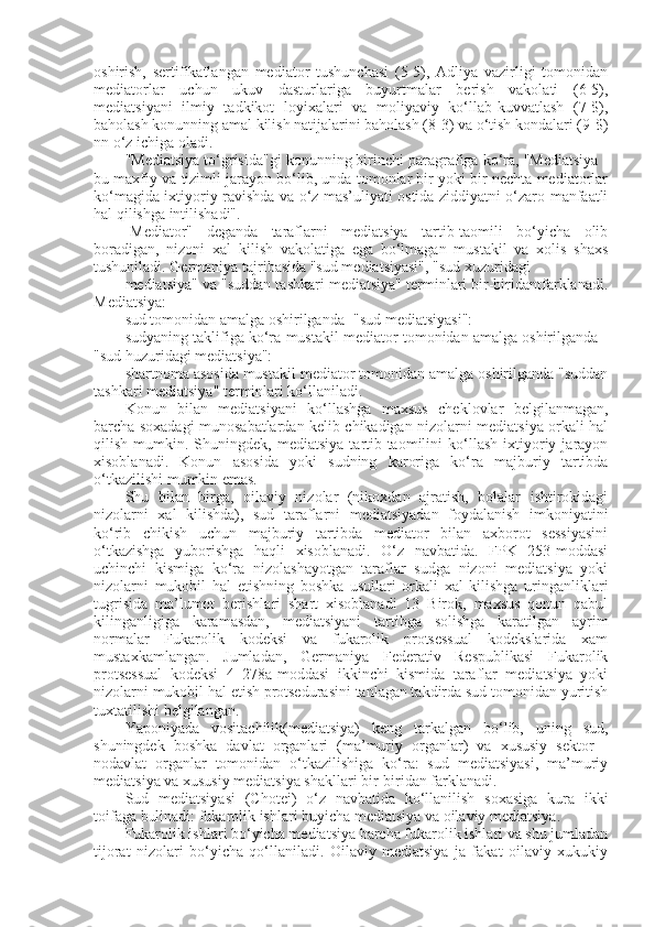 oshirish,   sertifikatlangan   mediator   tushunchasi   (5-5),   Adliya   vazirligi   tomonidan
mediatorlar   uchun   ukuv   dasturlariga   buyurtmalar   berish   vakolati   (6-5),
mediatsiyani   ilmiy   tadkikot   loyixalari   va   moliyaviy   ko‘llab-kuvvatlash   (7-$),
baholash konunning amal kilish natijalarini baholash (8-3) va o‘tish kondalari (9-$)
nn o‘z ichiga oladi.
"Mediatsiya to‘grisida"gi konunning birinchi paragrafiga ko‘ra, "Mediatsiya -
bu maxfiy va tizimli jarayon bo‘lib, unda tomonlar bir yoki bir nechta mediatorlar
ko‘magida ixtiyoriy ravishda va o‘z mas’uliyati ostida ziddiyatni o‘zaro manfaatli
hal qilishga intilishadi".
-Mediator"   deganda   taraflarni   mediatsiya   tartib-taomili   bo‘yicha   olib
boradigan,   nizoni   xal   kilish   vakolatiga   ega   bo‘lmagan   mustakil   va   xolis   shaxs
tushuniladi. Germaniya tajribasida "sud mediatsiyasi", "sud xuzuridagi
mediatsiya" va "suddan tashkari mediatsiya" terminlari bir-biridantfarklanadi.
Mediatsiya: 
sud tomonidan amalga oshirilganda -"sud mediatsiyasi":
sudyaning taklifiga ko‘ra mustakil mediator tomonidan amalga oshirilganda -
"sud huzuridagi mediatsiya": 
shartnoma asosida mustakil mediator tomonidan amalga oshirilganda "suddan
tashkari mediatsiya" terminlari ko‘llaniladi. 
Konun   bilan   mediatsiyani   ko‘llashga   maxsus   cheklovlar   belgilanmagan,
barcha soxadagi munosabatlardan kelib chikadigan nizolarni mediatsiya orkali hal
qilish   mumkin.   Shuningdek,  mediatsiya   tartib-taomilini   ko‘llash   ixtiyoriy   jarayon
xisoblanadi.   Konun   asosida   yoki   sudning   karoriga   ko‘ra   majburiy   tartibda
o‘tkazilishi mumkin emas.
Shu   bilan   birga,   oilaviy   nizolar   (nikoxdan   ajratish,   bolalar   ishtirokidagi
nizolarni   xal   kilishda),   sud   taraflarni   mediatsiyadan   foydalanish   imkoniyatini
ko‘rib   chikish   uchun   majburiy   tartibda   mediator   bilan   axborot   sessiyasini
o‘tkazishga   yuborishga   haqli   xisoblanadi.   O‘z   navbatida.   FPK   253-moddasi
uchinchi   kismiga   ko‘ra   nizolashayotgan   taraflar   sudga   nizoni   mediatsiya   yoki
nizolarni   mukobil   hal   etishning   boshka   usullari   orkali   xal   kilishga   uringanliklari
tugrisida   ma’lumot   berishlari   shart   xisoblanadi   13   Birok,   maxsus   qonun   qabul
kilinganligiga   karamasdan,   mediatsiyani   tartibga   solishga   karatilgan   ayrim
normalar   Fukarolik   kodeksi   va   fukarolik   protsessual   kodekslarida   xam
mustaxkamlangan.   Jumladan,   Germaniya   Federativ   Respublikasi   Fukarolik
protsessual   kodeksi   4   278a-moddasi   ikkinchi   kismida   taraflar   mediatsiya   yoki
nizolarni mukobil hal etish protsedurasini tanlagan takdirda sud tomonidan yuritish
tuxtatilishi belgilangan.
Yaponiyada   vositachilik(mediatsiya)   keng   tarkalgan   bo‘lib,   uning   sud,
shuningdek   boshka   davlat   organlari   (ma’muriy   organlar)   va   xususiy   sektor   -
nodavlat   organlar   tomonidan   o‘tkazilishiga   ko‘ra:   sud   mediatsiyasi,   ma’muriy
mediatsiya va xususiy mediatsiya shakllari bir-biridan farklanadi.
Sud   mediatsiyasi   (Chotei)   o‘z   navbatida   ko‘llanilish   soxasiga   kura   ikki
toifaga bulinadi: fukarolik ishlari buyicha mediatsiya va oilaviy mediatsiya.
Fukarolik ishlari bo‘yicha mediatsiya barcha fukarolik ishlari va shu jumladan
tijorat   nizolari   bo‘yicha   qo‘llaniladi.   Oilaviy   mediatsiya   ja   fakat   oilaviy   xukukiy 