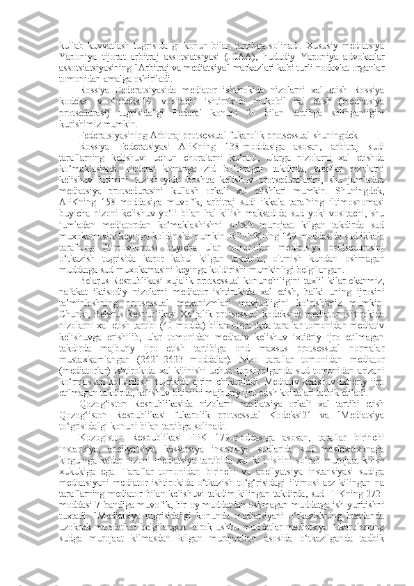 kullab   kuvvatlash   tugrisida"gi   konun   bilan   tartibga   solinadi.   Xususiy   mediatsiya
Yaponiya   tijorat   arbitraj   assotsiatsiyasi   (JCAA),   hududiy   Yaponiya   advokatlar
assotsiatsiyasining "Arbitraj va mediatsiya" markazlari kabi turli nodavlat organlar
tomonidan amalga oshiriladi.
Rossiya   Federatsiyasida   mediator   ishtirokida   nizolarni   xal   etish   Rossiya
kodeksi   v   Kodeksi19.   vositachi   ishtirokida   mukobil   hal   etish   (mediatsiya
protsedurasi)   tugrisida"gi   Federal   konuni   20   bilan   tartibga   solinganligini
kurishimiz mumkin.
Federatsiyasining Arbitraj protsessual fukarolik protsessual shuningdek
Rossiya   Federatsiyasi   APKning   138-moddasiga   asosan,   arbitraj   sudi
taraflarning   kelishuvi   uchun   choralarni   ko‘radi,   ularga   nizolarni   xal   etishda
ko‘maklashadi.   Federal   konunga   zid   bo‘lmagan   takdirda,   taraflar   nizolarni
kelishuv   bitimini   tuzish   yoki   boshqa   kelishuv   protseduralarini,   shu   jumladan
mediatsiya   protsedurasini   kullash   orkali   xal   etishlari   mumkin.   Shuningdek,
APKning   158   moddasiga   muvofik,   arbitraj   sudi   ikkala   tarafning   iltimosnomasi
buyicha   nizoni   kelishuv   yo‘li   bilan   hal   kilish   maksadida   sud   yoki   vositachi,   shu
jumladan   mediatordan   ko‘maklashishni   so‘rab   murojaat   kilgan   takdirda   sud
muxokamasini keyinga koldirishi mumkin. RF FPKning 169-moddasida sud ikkala
tarafning   iltimosnomasi   buyicha   ular   tomonidan   mediatsiya   protsedurasini
o‘tkazish   tugrisida   karor   kabul   kilgan   takdirda,   oltmish   kundan   oshmagan
muddatga sud muxokamasini keyinga koldirishi mumkinligi belgilangan.
Belarus   Respublikasi   xujalik   protsessual   konunchiligini   taxlil   kilar   ekanmiz,
nafakat   iktisodiy   nizolarni   mediator   ishtirokida   xal   etish,   balki   uning   ijrosini
ta’minlashning   protsessual   mexanizmlari   mavjudligini   ko‘rishimiz   mumkin.
Chunki, Belarus Respublikasi  Xo‘jalik protsessual  kodeksida mediator ishtirokida
nizolarni xal etish tartibi (40-modda) bilan birgalikda taraflar tomonidan mediativ
kelishuvga   erishilib,   ular   tomonidan   mediativ   kelishuv   ixtiëriy   ijro   etilmagan
takdirda   majburiy   ijro   etish   tartibiga   ond   maxsus   protsessual   normalar
mustaxkamlangan   (2621-2623   moddalar).   Nizo   taraflar   tomonidan   mediator
(mediatorlar)  ishtirokida xal  kilinishi  uchun  topshirilganda  sud tomonidan arizani
ko‘rmasdan   koldirilishi   tugrisida   ajrim   chikariladi.   Mediativ   kelishuv   ixtiëriy  ijro
etilmagan takdirda, kelishuv bitimini majburiy ijro etish koidalari tatbik etiladi.
Qozog‘iston   Respublikasida   nizolarni   mediatsiya   orkali   xal   tartibi   etish
Qozog‘iston   Respublikasi   fukarolik   protsessual   Kodeksi21   va   "Mediatsiya
to‘grisida"gi konuni bilan tartibga solinadi.
Kozogiston   Respublikasi   FPK   179-moddasiga   asosan,   taraflar   birinchi
instansiya,   apellyatsiya,   kassatsiya   instansiya   sudlarida   sud   maslaxatxonaga
kirguniga   kadar   nizoni   mediatsiya   tartibida   xal   kilinishini   so‘rab   murojaat   kilish
xukukiga   ega.   Taraflar   tomonidan   birinchi   va   apellyatsiya   instansiyasi   sudiga
mediatsiyani   mediator   ishtirokida   o‘tkazish   to‘g‘risidagi   iltimosi   arz   kilingan   na
taraflarning mediator  bilan kelishuvi  takdim kilingan takdirda, sud FPKning 272-
moddasi 7-bandiga muvofik, bir oy muddatdan oshmagan muddatga ish yuritishni
tuxtadi.   "Mediatsiya   tugrisida"gi   konunda   mediatsiyani   o‘tkazishning   bundanda
uzokrok   muddatlari   belgilangan.   birok   ushbu   muddatlar   mediatsiya   fukarolarning
sudga   murojaat   kilmasdan   kilgan   murojaatlari   asosida   o‘tkazilganda   tadbik 