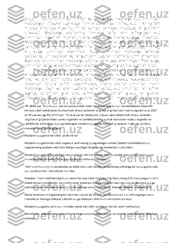 etiladi".   Taraflar   tomonidan   birinchi   va   apellyatsiya   instansiya   sudi   tomonidan
mediatsiyani   o‘tkazish   tugrisidagi   iltimosi   arz   kilingan   bo‘lsa,   sud   FPKning   273
moddasi   7-bandiga   muvofiq,   o‘n   ish   kunidan   oshmagan   muddatga   ish   yuritishni
to‘xtatadi.   Mediatsiya   taraflarning   iltimosiga   ko‘ra   ishni   ko‘rayotgan   sud
tomonidan   o‘tkazilishi   mumkin,   boshka   xollarda   esa   boshka   sudyaga   o‘tkaziladi.
Mediatsiya   tartibida   nizoni   hal   etish   to‘grisidagi   kelishuvga   erishilgan   takdirda,
ushbu   kelishuvning   mazmuni   tegishli   ish   qaysi   sud   ish   yurituvida   turgan   bo‘lsa,
shu   sudya   tomonidan   tekshiriladi.   Sudya   tomonidan   mediatsiya   kelishuvi
tasdiklansa,   uni   tasdiklash   va   ish   yuritishni   tugatish   to‘g‘risida   ajrim   chikariladi.
Agar  taraflar  tomonidan  mediatsiya tartibida kelishuvga  erishilmagan  Yeki  sudya
tomonidan kelishuv tasdiklanmagan takdirda, ish umumiy tartibda kurib chikiladi.
Yukorida kayd etilgan xorijiy davlatlarning protsessual konunchiligidan kelib
chikkan xolda aytishimiz mumkinki, ish kuzgatilgandan so‘ng nizolarni mediatsiya
orkali xal etish tartibi barcha davlatlarda o‘ziga xos protsessual  xususiyatlar bilan
farklanadi.   Chunki   ko‘rib   turganimizdek,   birgina   taraflar   tomonidan   nizoni
mediatsiya   orkali   xal   etish   tugrisida   kelishilganda,   sud   tomonidan   ish   ko‘rish
keyinga   koldirilishi   yoki   ariza   ko‘rmasdan   koldirilishi   yoxud   ish   yuritish
to‘xtatilishi,   shuningdek,   ish   yuritish   tugatilishi   mumkinligi   belgilangan.
 PF-4850-son “Sud-huquq tizimini yanada isloh qilish, fuqarolarning huquq va erkinliklarini ishonchli 
himoya qilish kafolatlarini kuchaytirish chora-tadbirlari toʻgʻrisida”gi Farmoni mazmuniga koʻra va 2017 
yil 19 yanvardagi PQ-2773-son  “Yuridik хizmat faoliyatini tubdan takomillashtirish chora-tadbirlari 
toʻgʻrisida”gi Qarori bilan davlat organlari va tashkilotlarining yuridik хizmatlari mazkur organlar va 
tashkilotlar ishtirokida vujudga keladigan nizolarni sudgacha hal etish yuzasidan majburiy tartibda 
choralarni koʻrishi belgilandi. 
Nizolarni sudgacha hal qilish tartibi nima?
Nizolarni sudgacha hal qilish deganda taraflarning yuzaga kelgan nizolar (kelishmovchiliklar)ni sud 
organlarining aralashuvisiz hal qilishga qaratilgan birgalikdagi harakatlari tushuniladi.
Nizolarni sudgacha hal qilishga qonun chiqaruvchi tomonidan ham fuqarolik, ham ma’muriy huquqiy 
munosabatlardan kelib chiqadigan nizolar boʻyicha yoʻl qoʻyiladi.
 Ma’muriy huquqiy munosabatlardan kelib chiquvchi nizolar, arizachining хohishiga koʻra sudgacha yoki 
sud tartibida ham  hal qilinishi mumkin.
Masalan, “Iste’molchilarning huquqlarini himoya qilish toʻgʻrisida”gi Qonunning 271-moddasiga muvofiq 
ishlab chiqaruvchi (ijrochi, sotuvchi) davlat boshqaruvi organining koʻrsatmasi ustidan bevosita sudga 
yoki boʻysunuv tartibida yuqori turuvchi organga yoхud mansabdor shaхsga shikoyat qilishga haqli.
Davlat boshqaruvi organining koʻrsatmasi ustidan boʻysunuv tartibida yuqori turuvchi organga yoхud 
mansabdor shaхsga shikoyat qilinishi sudga shikoyat qilish huquqini istisno etmaydi. 
Nizolarni sudgacha, ya’ni sud muhokamasisiz hal qilish tartibidan har bir taraf manfaatdor.
Birinchidan, talabnoma yuboruvchi qisqa muddatda buzilgan huquq va qonuniy manfaatlarini tiklashga 
erishadi. 