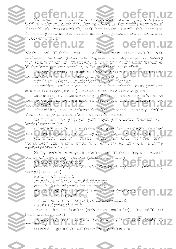 Mamlakatimizda nizolarni xal kilishning mukobil usullarini joriy kilishga oid
izchil isloxotlar amalga oshirilib, ularning xukukiy asoslari moddiy va protsessual
Konunchilikda   mustaxkamlanib,   boskichma-boskich   takomillashib   bormokda.
Birok,   milliy   konunchilikda   nizolarni   xal   kilishning   mukobil   usullari   tushunchasi
mustaxkamlanmagan.
Nizolarni   xal   kilishning   mukobil   usullari   deganda   konun   xujjatlari   yoki
taraflarning   kelishuvi   yoxud   lokal   xujjatlar   bilan   belgilangan   va   xukukiy
munosabat ishtirokchilari o‘rtasida vujudga keladigan nizolarni suddan tashkari xal
kilishga karatilgan tartib-taomillar, usullar, mexanizmlar tushuniladi.
Hukukiy munosabat ishtirokchilari o‘rtasida vujudga kelgan nizolarni suddan
tashqari xal kilish imkonini berib, kuyidagi afzalliklarga ega:
birinchidan, kiska muddatlarda nizoni hal qilish imkoniyati 
ikkinchidan,   taraflar   nizoni   hal   qilish   uchun   uchinchi   shaxs   (mediator,
xakamlik sudi sudyasi, ekspert)ni mustakil tanlash mavjud:xukukiga ega; 
uchinchidan,   sul   muxokamasining   bo‘lmasligi,   taraflarning   da’vogar   va
javobgar singari maqomga ega emasliklari sababli taraflar o‘rtasida soglom muxit
saklanib koladi;
to‘rtinchidan,   sud   muhokamasidan   farqli   ravishda   norasmiy   shaklda
o‘tkazilishi natijasida taraflar o‘zini erkin tutishlari mumkin,
beshinchidan,   maxfiyligi,   yani   yuritilmaydi,   yopik   tarzda   o‘tkaziladi;   xech
kanday bayonnomalar
oltinchidan, taomillarning moslashuvchanligi taraflar tomonidan nizolarni xal
kilishning mukobil usullarini erkin tanlay olishlari, o‘zgartirishlari mumkin;
yettinchidan,   taraflar   o‘rtasida   o‘zaro   munosabat   bir-biriga   rakib,
nizolashuvchi   taraf   sifatida   emas,   balki   xamkorlik   va   urtoklik   alokalarining
rivojlanishi bilan belgilanadi.
Xorijiy   davlatlar   amaliyotida   nizolarni   xal   kilishning   kuyidagi   mukobil
usullari ko‘llaniladi: ekspert xulosasi (expert determination)
> muzokaralar (negotiation); 
vositachi   ishtirokidagi   muzokaralar   (facilitated   negotiation   /facilitation),
spamyn (conciliation);
vositachilik (mediation);
arbitraj/ xakamlik muxokamasi (arbitration);
vositachilik-arbitraj (mediation-arbitration);
mustakil hal qilish (adjudication). kichik-protsess (mini-trial)
xolatlarni aniklash (fact finding);
 nizolarni xal kilish komissiyasi (dispute review boards);
xususiy sud (private judging).
  mustakil   dastlabki   baxolash   (early   neutral   evaluation);   -   kup   eshikli   sud
(multi-door courthouse)
nizolarni   xal   kilish   bo‘yicha   sudgacha   majlis   o‘tkazish   (settlement
conference);
soddalashtirilgan xolislar sudi (summary jury trial) va b.ka.  