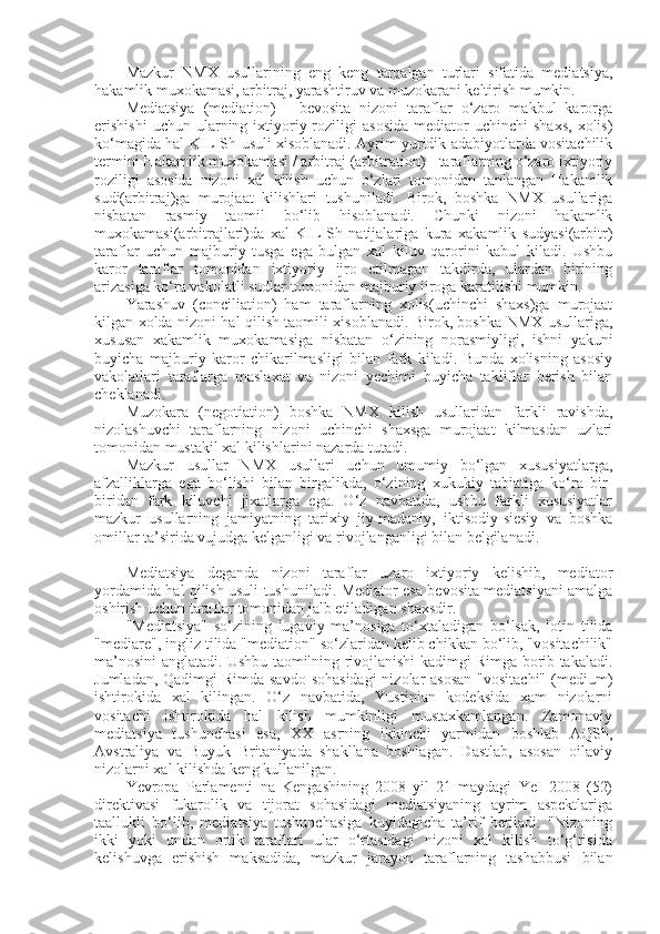 Mazkur   NMX   usullarining   eng   keng   tarqalgan   turlari   sifatida   mediatsiya,
hakamlik muxokamasi, arbitraj, yarashtiruv va muzokarani keltirish mumkin.
Mediatsiya   (mediation)   -   bevosita   nizoni   taraflar   o‘zaro   makbul   karorga
erishishi  uchun  ularning  ixtiyoriy  roziligi   asosida   mediator   uchinchi   shaxs,   xolis)
ko‘magida hal KILISh usuli xisoblanadi. Ayrim yuridik adabiyotlarda vositachilik
termini Hakamlik muxokamasi / arbitraj (arbitration) - taraflarning o‘zaro ixtiyoriy
roziligi   asosida   nizoni   xal   kilish   uchun   o‘zlari   tomonidan   tanlangan   Hakamlik
sudi(arbitraj)ga   murojaat   kilishlari   tushuniladi.   Birok,   boshka   NMX   usullariga
nisbatan   rasmiy   taomil   bo‘lib   hisoblanadi.   Chunki   nizoni   hakamlik
muxokamasi(arbitrajlari)da   xal   KILISh   natijalariga   kura   xakamlik   sudyasi(arbitr)
taraflar   uchun   majburiy   tusga   ega   bulgan   xal   kiluv   qarorini   kabul   kiladi.   Ushbu
karor   taraflar   tomonidan   ixtiyoriy   ijro   etilmagan   takdirda,   ulardan   birining
arizasiga ko‘ra vakolatli sudlar tomonidan majburiy ijroga karatilishi mumkin.
Yarashuv   (conciliation)   ham   taraflarning   xolis(uchinchi   shaxs)ga   murojaat
kilgan xolda nizoni hal qilish taomili xisoblanadi. Birok, boshka NMX usullariga,
xususan   xakamlik   muxokamasiga   nisbatan   o‘zining   norasmiyligi,   ishni   yakuni
buyicha   majburiy   karor   chikarilmasligi   bilan   fark   kiladi.   Bunda   xolisning   asosiy
vakolatlari   taraflarga   maslaxat   va   nizoni   yechimi   buyicha   takliflar   berish   bilan
cheklanadi.
Muzokara   (negotiation)   boshka   NMX   kilish   usullaridan   farkli   ravishda,
nizolashuvchi   taraflarning   nizoni   uchinchi   shaxsga   murojaat   kilmasdan   uzlari
tomonidan mustakil xal kilishlarini nazarda tutadi.
Mazkur   usullar   NMX   usullari   uchun   umumiy   bo‘lgan   xususiyatlarga,
afzalliklarga   ega   bo‘lishi   bilan   birgalikda,   o‘zining   xukukiy   tabiatiga   ko‘ra   bir-
biridan   fark   kiluvchi   jixatlarga   ega.   O‘z   navbatida,   ushbu   farkli   xususiyatlar
mazkur   usullarning   jamiyatning   tarixiy   jiy-madaniy,   iktisodiy-siesiy   va   boshka
omillar ta’sirida vujudga kelganligi va rivojlanganligi bilan belgilanadi.
Mediatsiya   deganda   nizoni   taraflar   uzaro   ixtiyoriy   kelishib,   mediator
yordamida hal qilish usuli tushuniladi. Mediator esa bevosita mediatsiyani amalga
oshirish uchun taraflar tomonidan jalb etiladigan shaxsdir.
"Mediatsiya"   so‘zining   lugaviy   ma’nosiga   to‘xtaladigan   bo‘lsak,   lotin   tilida
"mediare", ingliz tilida "mediation" so‘zlaridan kelib chikkan bo‘lib, "vositachilik"
ma’nosini anglatadi. Ushbu taomilning rivojlanishi kadimgi Rimga borib takaladi.
Jumladan, Qadimgi Rimda savdo  sohasidagi  nizolar asosan  "vositachi"  (medium)
ishtirokida   xal   kilingan.   O‘z   navbatida,   Yustinian   kodeksida   xam   nizolarni
vositachi   ishtirokida   hal   kilish   mumkinligi   mustaxkamlangan.   Zamonaviy
mediatsiya   tushunchasi   esa,   XX   asrning   ikkinchi   yarmidan   boshlab   AQSh,
Avstraliya   va   Buyuk   Britaniyada   shakllana   boshlagan.   Dastlab,   asosan   oilaviy
nizolarni xal kilishda keng kullanilgan.
Yevropa   Parlamenti   na   Kengashining   2008   yil   21   maydagi   YeI   2008   (52)
direktivasi   fukarolik   va   tijorat   sohasidagi   mediatsiyaning   ayrim   aspektlariga
taallukli   bo‘lib,   mediatsiya   tushunchasiga   kuyidagicha   ta’rif   beriladi:   "Nizoning
ikki   yoki   undan   ortik   taraflari   ular   o‘rtasidagi   nizoni   xal   kilish   to‘g‘risida
kelishuvga   erishish   maksadida,   mazkur   jarayon   taraflarning   tashabbusi   bilan 