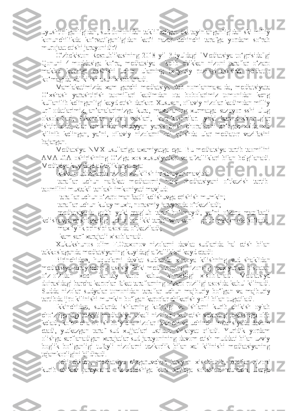 uyushtirilganligidan, sud tomonidan taklif etilgan ëki tayinlanganligidan ski milliy
konunchilikda   ko‘rsatilganligidan   kat’i   nazar   uchinchi   tarafga   yordam   so‘rab
murojaat etishi jarayonidir?
O‘zbekiston   Respublikasining   2018   yil   3   iyuldagi   "Mediatsiya   to‘grisida"gi
Qonuni   4-moddasiga   ko‘ra,   mediatsiya   -   kelib   chikkan   nizoni   taraflar   o‘zaro
makbul   karorga   erishishi   uchun   ularning   ixtiyoriy   roziligi   asosida   mediator
ko‘magida xal kilish usuli xisoblanadi.
Mamlakatimizda   xam   garchi   mediatsiya   deb   nomlanmasa-da,   mediatsiyata
O‘xshash   yarashtirish   taomillari   kadimdan   ota   bobolarimiz   tomonidan   keng
kullanilib kelinganligi kayd etish darkor. Xususan, oilaviy nizolar kadimdan milliy
urf   odatlarimiz,   an’analarimizga   kura,   maxallaning   xurmatga   sazovor   sshi   ulug
oksokollari,   fukarolar   yigini   raislari,   kuni-kushnilar.   yoki   karindosh-uruglar
ishtirokida,   ular   tomonidan   muayyan   yarashtirish   choralarini   ko‘rgan   xolda   xal
kilinib   kelingan,   ya’ni,   oilaviy   nizolarni   hal   qilishda   ular   mediator   vazifasini
bajargan. 
Mediatsiya   NMX   usullariga   axamiyatga   ega.   Bu   mediatsiya   tartib-taomilini
AMALGA   oshirishning  O‘ziga   xos   xususiyatlari   va   afzalliklari   bilan   belgilanadi.
Meditsiya kuyidagi afzalliklarga ega:
-kiska muddatlarda nizoni xal kilish imkoniyati mavjud: 
-taraflar   uchun   nafakat   mediatorni,   balki   mediatsiyani   o‘tkazish   tartib-
taomilini mustakil tanlash imkoniyati mavjud: 
- taraflar uchun o‘zaro manfaatli kelishuvga erishish mumkin;
-taraflar uchun kulay muxit, norasmiy jarayonda o‘tkaziladi; 
-mediatsiyada   golib   yoki   maglub   taraf   bo‘lmaydi,   ya’ni   o‘zaro   manfaatli
kelishuvga erishilganligi uchun har ikki taraf "win-win" - golib makomida bo‘ladi;
-maxfiylik prinsipi asosida o‘tkaziladi; 
- kam sarf-xarajatli xisoblanadi. 
Xukukshunos   olim   F.Otaxonov   nizolarni   davlat   sudlarida   hal   etish   bilan
takkoslaganda mediatsiyaning kuyidagi afzalliklari kayd etadi:
Birinchidan,   huquqlarni   davlat   sudlarida   ximoya   kilishning   sud   shaklidan
mediatsiya   jarayonining   asosiy   farki   mediatorning   nizoning   moxiyatiga   nisbatan
o‘z-o‘zidan   xech   kanday   karor   kabul   kilmasligi   xisoblanadi.   Mediatsiya
doirasidagi barcha karorlar fakat taraflarning o‘zaro roziligi asosida kabul kilinadi.
Sudda   nizolar   sudyalar   tomonidan   taraflar   uchun   majburiy   bo‘lgan   va   majburiy
tartibda ijro kilinishi mumkin bo‘lgan karorlar chikarish yo‘li bilan tugatiladi.
Ikkinchidan,   sudlarda   ishlarning   ko‘pligi   va   ishlarni   kurib   chikish   oylab
cho‘zilganligi tufayli mediatsiya orkali nizolarni xal etish vaktning tejalishiga olib
keladi, ko‘pincha bir ish bo‘yicha nizolar ikkinchi va uchinchi instansiyada davom
etadi,   yutkazgan   taraf   sud   xujjatlari   ustidan   shikoyat   qiladi.   Yuridik   yordam
olishga sarflanadigan xarajatlar sud jarayonining davom etish muddati bilan uzviy
boglik   bo‘lganligi   tufayli   nizolarni   tezkorlik   bilan   xal   kilinishi   mediatsiyaning
tejamkorligini bildiradi.
Uchinchidan,   mediatsiya   o‘zgaruvchan   jarayon   xisoblanib,   taraflar   nizoni
kurib   chikish   jarayonini   o‘z   xohishiga   kura   tartibga   solishlari   mumkin,   ularga 