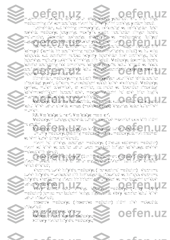 muammoni   muxokama   etish   uchun   erkin   sharoit   yaratiladi.   Shu   bilan   birga
mediatorning o‘zi xam taraflarga nizoni hal qilish yo‘lini topishga yordam beradi.
Turtinchidan,   sud   ishining   ommaviyligi,   oshkoraligi   va   ochikligidan   farkli
ravishda   mediatsiya   jarayoniga   maxfiylik   xosdir.   Taraflardan   olingan   barcha
malumotlar,   "devordan   tashqariga   chikmaydi"   va   mediatorning   faoliyati
tugagandan so‘ng uning barcha yozuvlari yuk kilinishi lozim.
Beshinchidan,   sud   karorlari   har   doim   xam   taraflar   istagan   okibatga   olib
kelmaydi   (kamida   bir   taraf   ishning   natijasidan   noroziligicha   qoladi)   va   bu   xolat
kelajakda   sud   qarorlarini   nafakat   ixtiyoriy   bajarishdan   bosh   tortilishiga,   balki
bajarishga majburiy tuskinlik kilinishiga olib keladi. Mediatsiya davomida barcha
karorlar   taraflarning   ikki   tomonlama   kelishuviga   ko‘ra   kabul   kilinadi   va   ikkala
taraf   uzlari   tomonidan   birgalikda   kabul   kilingan   qarorlarini   ixtiyoriy   ravishda
bajarish majburiyatini oladilar.
Oltinchidan, mediatsiyaning rad etib bo‘lmaydigan ustunliklari ichida taraflar
o‘rtasidagi  yaxshi, do‘stona munosabatlarni  saklab kolish xisoblanadi. Mediatsiya
ayniksa,   mulkni   taksimlash,   er   xotinlar,   ota-onalar   va   farzandlar   o‘rtasidagi
kelishmovchiliklarni   bartaraf   etish,   mexnat   nizolarini   hal   etish   bilan   boglik
muammolarni xal etishda samarali xisoblanadi.
Mediatsiya suddan tashkari tartibda, sud tartibida sud tomonidan sud xujjatini
kabul   kilish   uchun   aloxida   xonaga   (maslaxatxonaga)   kirguniga   kadar   kullanilishi
mumkin.
2.3. Mediatsiya turlari. Mediatsiya modellari. 
Mediatsiyani turlarga ajratishda turlicha tasniflash mezonlari asos kilib oldini
na gradini.
Mediatsiyani o‘tkazish maksadiga ko‘ra quyidagi turlari farklanadi:
-umumiy mediatsiya (Scoping mediation) - ushbu mediatsiyada nizo predmeti
va ishni kurish doirasi aniklanadi;
-nizoni   hal   qilishga   qaratilgan   mediatsiya   (Dispute   settlement   mediation)
nizoni   xal   kilish   va   taraflar   uchun   uzaro   manfaatli   bo‘lgan   kelishuvga   erishish
maksad kilib olinadi;
-nizodan tiyilish mediatsiyasi (Conflict containment mediation) - taraflarning
o‘zaro   muskara   olib   borishlari   uchun   eng   makbul   O‘zlarini   tutib   turish   koidalari
ishlab chikiladi;
-shartnoma tuzish bo‘yicha mediatsiya (Transactional mediation) - shartnoma
tuzish  bo‘yicha  muzokaralar   olib  borilaetganda   o‘tkaziladi  va   bo‘lajak  shartnoma
bo‘yicha   sheriklarning   o‘zaro   bir-birlarini   tushunishlari   va   manfaatlarini   aniklash
uchun xizmat kiladi;
-siësiy   karorlar   qabul   qilishga   karatilgan   mediatsiya   (Policy   making
mediation)   jamoat   manfaatlarini   isobga   olgan   holda   siësiy   karorlar   kabul   kilish
uchun o‘tkaziladi;
-preventiv   mediatsiya   (Preventive   mediation)   oldini   olish   maksadida
o‘tkaziladi.
Nizolarning turlariga ko‘ra:
>Mexnat nizolari buyicha mediatsiya;
>Oilaviy nizolar bo‘yicha mediatsiya;  