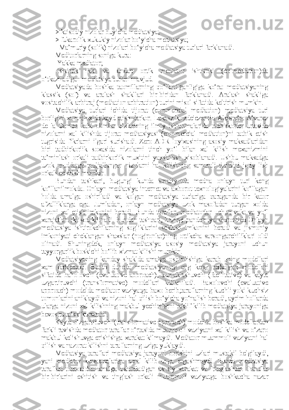 >Iktisodiy nizolar buyicha mediatsiya;
> fukarolik xukukiy nizolar bo‘yicha mediatsiya;
- Ma’muriy (solik) nizolari bo‘yicha mediatsiya turlari farklanadi.
Meditorlarning soniga kura: 
-Yakka mediator;
-ishtirok   ikki   va   undan   ortik   mediator   ishtiroki   (co-mediation)da
o‘tkaziladigan mediatsiya turlari mavjud.
Mediatsiyada   boshka   taomillarning   qo‘llanilganligiga   ko‘ra:   mediatsiyaning
klassik   (sof)   va   aralash   shakllari   bir-biridan   farklanadi.   Aralash   shakliga
vositachilik-arbitraj (mediation arbitration) turini misol sifatida keltirish mumkin.
Mediatsiya   turlari   ichida   tijorat   (commercial   mediation)   mediatsiya   turi
borligini xam aloxida kayd etish darkor. Lukasz Rozdeiczer Ba Alejandro Alvarez
de   la   Campa   kabi   olimlar   o‘zlarining   ilmiy   ishlanmalarida   tadbirkorlar   urtasida
nizolarni   xal   kilishda   tijorat   mediatsiyasi   (commercial   mediation)ni   tatbik   etish
tugrisida   fikrlarni   ilgari   surishadi.   Zero   ADR   loyixasining   asosiy   maksadlaridan
biri   tadbirkorlik   soxasida   nizolarni   tinch   yo‘l   bilan   xal   kilish   mexanizmini
ta’minlash   orkali   tadbirkorlik   muxitini   yaxshilash   xisoblanadi.   Ushbu   maksadga
uzok   muddatga   muljallangan   nizolarni   hal   kilishning   samarali   tizimini   joriy   lish
orkali erishish mumkin.
Bundan   tashkari,   bugungi   kunda   amaliyotda   medna   onlayn   turi   keng
ko‘llanilmokda. Onlayn mediatsiya internet va axborot texnologiyalarini ko‘llagan
holda   amalga   oshiriladi   va   kolgan   mediatsiya   turlariga   qaraganda   bir   kator
afzalliklarga   ega.   Jumladan,   onlayn   mediatsiya   uzok   masofadan   turgan   xolda
nizoni   xal   etish   imkonini   beradi.   Bunda   taraflar,   mediatorlar   uchun   vakt   va   yo‘l
xarajatlari iktisod kilinadi. Bundan tashqari, hozirgi pandemiya sharontida Onlayn
mediatsiya   ishtirokchilarning   sogliklarini   saklash   imkonini   beradi   va   jismoniy
imkoniyati   cheklangan   shaxslar   (nogironlar)ning   ortikcha   sarsongarchiliklari   oldi
olinadi.   Shuningdek,   onlayn   mediatsiya   asosiy   mediatsiya   jarayoni   uchun
tayyorgarlik boskichi bo‘lib xizmat kilishi mumkin.
Mediatsiyaning   kanday   shaklda   amalga   oshirilishiga   karab   uning   modellari
xam   farklanadi.   Butun   dunëda   mediatsiyaning   eng   keng   tarkalgan   modellari
sifatida   baholovchi   (evaluative   approach),   kumaklashuvchi   (facilitative)   va   kayta
uzgartiruvchi   (transformative)   modellari   kullaniladi.   Baxolovchi   (evaluative
approach) modelda mediator vaziyatga baxo berib,taraflarning kuchli yoki kuchsiz
tomonlarini aniklaydi va nizoni hal qilish bo‘yicha yo‘nalish beradi, ayrim hollarda
ularga nizoni xal kilishning makbul yechimlarni taklif kilib mediatsiya jarayoniga
bevosita ta’sir kursatadi.
Kayta o‘zgartiruvchi (transformative approach) modelda boshka modellardan
farkli ravishda mediator taraflar o‘rtasida muammoli vaziyatni xal kilish va o‘zaro
makbul kelishuvga erishishga xarakat kilmaydi. Mediator muammoli vaziyatni hal
qilish va nazorat kilishni taraflarning uziga yuklaydi.
Mediatsiya   taraflari   mediatsiya   jarayoni   borishini   uzlari   mustakil   belgilaydi,
yani   mediator   kursatmalariga   amal   kilib   unga   ergashmaydi.   Bunda   mediatsiya
taraflari   tomonidan   amalga   oshiriladigan   asosiy   xarakat   va   "tinglashdir.   Taraflar
bir-birlarini   eshitish   va   tinglash   orkali   muammoli   vaziyatga   boshkacha   nazar 