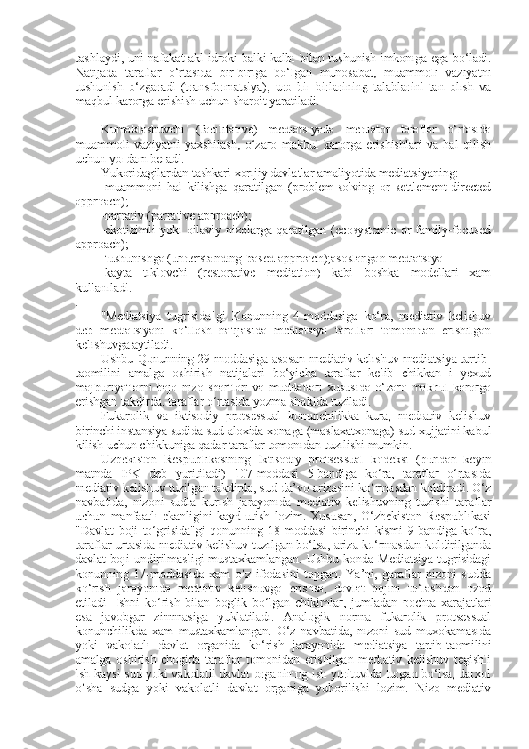 tashlaydi, uni nafakat akl-idroki balki kalbi bilan tushunish imkoniga ega bo‘ladi.
Natijada   taraflar   o‘rtasida   bir-biriga   bo‘lgan   munosabat,   muammoli   vaziyatni
tushunish   o‘zgaradi   (transformatsiya),   uro   bir-birlarining   talablarini   tan   olish   va
maqbul karorga erishish uchun sharoit yaratiladi.
Kumaklashuvchi   (facilitative)   mediatsiyada   mediator   taraflar   o‘rtasida
muammoli   vaziyatni   yaxshilash,   o‘zaro   makbul   karorga   erishishlari   va   hal   qilish
uchun yordam beradi.
Yukoridagilardan tashkari xorijiy davlatlar amaliyotida mediatsiyaning: 
-muammoni   hal   kilishga   qaratilgan   (problem-solving   or   settlement-directed
approach); 
-narrativ (parrative approach);
-ekotizimli   yoki   oilaviy   nizolarga   qaratilgan   (ecosystemic   or   family-focused
approach);
-tushunishga (understanding-based approach);asoslangan mediatsiya 
-kayta   tiklovchi   (restorative   mediation)   kabi   boshka   modellari   xam
kullaniladi.
.
"Mediatsiya   tugrisida"gi   Konunning   4-moddasiga   ko‘ra,   mediativ   kelishuv
deb   mediatsiyani   ko‘llash   natijasida   mediatsiya   taraflari   tomonidan   erishilgan
kelishuvga aytiladi.
Ushbu Qonunning 29-moddasiga asosan mediativ kelishuv mediatsiya tartib-
taomilini   amalga   oshirish   natijalari   bo‘yicha   taraflar   kelib   chikkan   i   yexud
majburiyatlarni  baja  nizo  shartlari  va  muddatlari   xususida  o‘zaro makbul   karorga
erishgan takdirda, taraflar o‘rtasida yozma shaklda tuziladi.
Fukarolik   va   iktisodiy   protsessual   konunchilikka   kura,   mediativ   kelishuv
birinchi instansiya sudida sud aloxida xonaga (maslaxatxonaga) sud xujjatini kabul
kilish uchun chikkuniga qadar taraflar tomonidan tuzilishi mumkin.
Uzbekiston   Respublikasining   Iktisodiy   protsessual   kodeksi   (bundan   keyin
matnda   IPK   deb   yuritiladi)   107-moddasi   5-bandiga   ko‘ra,   taraflar   o‘rtasida
mediativ kelishuv tuzilgan takdirda, sud da’vo arizasini ko‘rmasdan koldiradi. O‘z
navbatida,   nizoni   sudla   kurish   jarayonida   mediativ   kelishuvning   tuzishi   taraflar
uchun   manfaatli   ekanligini   kayd   utish   lozim.   Xususan,   O‘zbekiston   Respublikasi
"Davlat   boji   to‘grisida"gi   qonunning   18-moddasi   birinchi   kismi   9-bandiga   ko‘ra,
taraflar urtasida mediativ kelishuv tuzilgan bo‘lsa, ariza ko‘rmasdan koldirilganda
davlat  boji   undirilmasligi   mustaxkamlangan.  Ushbu  konda  Mediatsiya   tugrisidagi
konunning   17-moddasida   xam   o‘z   ifodasini   topgan.   Ya’ni,   garaflar   nizoni   sudda
ko‘rish   jarayonida   mediativ   kelishuvga   erishsa,   davlat   bojini   to‘lashdan   ozod
etiladi.   Ishni   ko‘rish   bilan   boglik   bo‘lgan   chikimlar,   jumladan   pochta   xarajatlari
esa   javobgar   zimmasiga   yuklatiladi.   Analogik   norma   fukarolik   protsessual
konunchilikda   xam   mustaxkamlangan.   O‘z   navbatida,   nizoni   sud   muxokamasida
yoki   vakolatli   davlat   organida   ko‘rish   jarayonida   mediatsiya   tartib-taomilini
amalga   oshirish   chogida   taraflar   tomonidan   erishilgan   mediativ   kelishuv   tegishli
ish kaysi sud yoki vakolatli davlat organining ish yurituvida turgan bo‘lsa, darxol
o‘sha   sudga   yoki   vakolatli   davlat   organiga   yuborilishi   lozim.   Nizo   mediativ 