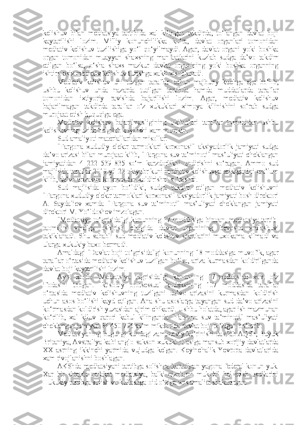 kelishuv   bilan   mediatsiya   tartibida   xal   kilingan   takdirda,   to‘langan   davlat   boji
kaytarilishi   lozim.   Milliy   konunchilikka   ko‘ra,   davlat   organlari   tomonidan
mediativ   kelishuv   tuzilishiga   yo‘l   qo‘yilmaydi.   Agar,   davlat   organi   yoki   boshka
organ   tomonidan   muayyan   shaxsning   manfaatlarini   kuzlab   sudga   da’vo   takdim
etilgan   bo‘lsa,   o‘sha   shaxs   mazkur   davlat   organining   yoki   boshka   organning
ishtirokisiz mediativ kelishuv tuzishga xakli xisoblanadi.
Mediativ   kelishuv   uni   tuzgan   taraflar   uchun   majburiy   kuchga   ega   bo‘lib,
ushbu   kelishuv   unda   nazarda   tutilgan   tartibda   hamda   muddatlarda   taraflar
tomonidan   ixtiyoriy   ravishda   bajarilishi   lozim.   Agar,   mediativ   kelishuv
bajarilmagan   takdirda   taraflar   o‘z   xukuklari   ximoya   kilinishini   so‘rab   sudga
murojaat etish huquqiga ega.
Mediativ   kelishuv   bajarilmasligining   okibatlari   taraflar   tomonidan   ushbu
kelishuvning uzida belgilab kuyilishi xam mumkin.
Sud amaliyoti materiallaridan misollar: 
"Fargona   xududiy   elektr   tarmoklari   korxonasi"   aksiyadorlik   jamiyati   sudga
da’vo arizasi bilan murojaat kilib, "Fargona suv ta’minoti" mas’uliyati cheklangan
jamiyatidan   4   222   539   835   so‘m   karzdorlikni   undirishni   so‘ragan.   Ammo   sud
majlisida taraflar 2019 yil 23 oktyabr kuni mediativ kelishuvga erishganini ma’lum
kilib, da’vo arizasini ko‘rmasdan koldirishni so‘rashdi.
Sud   majlisida   ayon   bo‘ldiki,   sudga   takdim   etilgan   mediativ   kelishuvni
"Fargona xududiy elektr tarmoklari korxonasi" aksiyadorlik jamiyati bosh direktori
A.   Saydaliev   xamda   "Fargona   suv   ta’minoti"   mas’uliyati   cheklangan   jamiyati
direktori M. Yo‘ldoshev imzolagan.
"Mediatsiya to‘grisida"gi konunning 17-moddasiga binoan, mediatsiya tartib-
taomilini   amalga   oshirish   chogida   davlat   organining   bevosita   aralashuvi
takiklanadi.   Shu   sababli   sud   mediativ   kelishuv   shartlarini   muxokama   kilmadi   va
ularga xukukiy baxo bermadi. 
Amaldagi  "Davlat  boji   to‘grisida"gi   konunning 18-moddasiga  muvofik,  agar
taraflar o‘rtasida mediativ kelishuv tuzilgan bo‘lsa, ariza kurmasdan koldirilganda
davlat boji kaytarilishi lozim.
Ayni   koida   "Mediatsiya   tugrisida"gi   konunning   17-moddasida   xam   o‘z
ifodasini   topgan.   Iktisodiy   protsessual   kodeksining   107   moddasida   taraflar
o‘rtasida   mediativ   kelishuvning   tuzilgani   da’vo   arizasini   kurmasdan   koldirish
uchun asos  bo‘lishi kayd etilgan. Ana shu asoslarga  tayangan sud da’vo arizasini
ko‘rmasdan koldirish yuzasidan ajrim chikardi. Ushbu holatda, agar ish mazmunan
ko‘rilib,   xal   kiluv   qarori   kabul   kilinganda   "Fargona   suv   ta’minoti"   mas’uliyati
cheklangan jamiyati 84 450 796 so‘m mikdorida davlat boji to‘lagan bo‘lardi.
Mediatsiyaning bugungi kundagi zamonaviy ko‘rinishi dastlab AQSh, Buyuk
Britaniya, Avstraliya kabi anglo-sakson xukuki oilasiga mansub xorijiy davlatlarda
XX   asrning   ikkinchi   yarmida   vujudga   kelgan.   Keyinchalik   Yevropa   davlatlarida
xam rivojlanishni boshlagan.
AKShda mediatsiyani tartibga solishga karatilgan yagona federal konun yuk.
Xar   bir   shtatda   nafakat   mediatsiya,   balki   nizolarni   mukobil   hal   etish   usullarini
Hukukiy tartibga solish va kullashga oid o‘ziga xos amaliët shakllangan. 