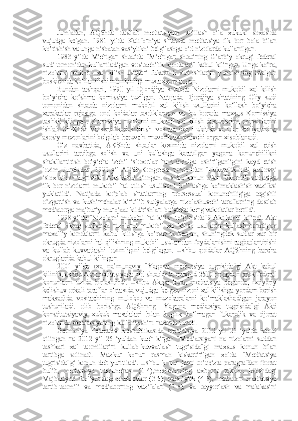 Jumladan,   AQShda   dastlab   mediatsiyani   ko‘llash   oila   xukuki   soxasida
vujudga   kelgan.   1981   yilda   Kaliforniya   shtatida   mediatsiya   ilk   bor   bola   bilan
ko‘rishish va unga nisbatan vasiylikni belgilashga oid nizolarda kullanilgan.
1983   yilda   Michigan   shtatida   "Michigan   shtatining   G‘arbiy   okrugi   federal
sudi tomonidan kullaniladigan vositachilik kondalari" kabul kilingan. Unga ko‘ra,
nizolarni   mukobil   xal   kilish   usullari   fukarolik   sud   ishlarini   yuritishning   istalgan
boskichida ko‘llanilishi mumkinligi mustaxkamlangan.
Bundan   tashqari,   1990   yil   Djordjiya   shtatida   Nizolarni   mukobil   xal   kilish
bo‘yicha   ko‘shma   komissiya   tuzilgan.   Natijada   Djordjiya   shtatining   Oliy   sudi
tomonidan   shtatda   nizolarni   mukobil   xal   kilish   usullarini   ko‘llash   bo‘yicha
xarakatlar   rejasiga   ond   koidalar   tasdiklangan   va   bu   borada   maxsus   Komissiya
tashkil   kilingan.   Komissiya   nizolarni   mukobil   xal   kilish   dasturlarini,   prinsiplarini
ishlab   ChIKISh   Va   sertifikatlashtirish.   vositachilarni   ukitish   va   ular   faoliyatining
asosiy mezonlarini belgilab beruvchi muvofiklashtiruvchi organ xisoblanadi.
O‘z   navbatida,   AKShda   shtatlar   kesimida   nizolarni   mukobil   xal   etish
usullarini   tartibga   solish   va   uni   kullashga   karatilgan   yagona   konunchilikni
shakllantirish   bo‘yicha   izchil   isloxotlar   ham   amalga   oshirilganligini   kayd   etish
lozim.   Jumladan,   1990   yil   AQSh   Kongressi   tomonidan   "Fukarolik   odil   sudlovni
islox   kilish   tugrisida"   Akt   kabul   qilingan.   Ushbu   konun   bilan   fukarolik   sudlariga
ilk   bor   nizolarni   mukobil   hal   qilish   usullarini   ko‘llashga   ko‘maklashish   vazifasi
yuklatildi.   Natijada   ko‘plab   shtatlarning   protsessual   konunchiligiga   tegishli
o‘zgartish   va   kushimchalar   kiritilib   sudyalarga   nizolashuvchi   taraflarning   dastlab
mediatorga majburiy murojaat kildirishlari bo‘yicha keng vakolatlar berildi.
1998 yilda "Nizolarni mukobil hal kilish to‘g‘risida"9 Akt kabul kilindi. Akt
federal   okrug   sudlariga   nizolarni   mukobil   xal   kilish   usullarini   kullash   beradigan
maxalliy   kondalarni   kabul   kilishga   ko‘rsatma   bergan,   shuningdek   sudlar   xar   bir
okrugda nizolarni hal qilishning mukobil usullaridan foydalanishni ragbatlantirishi
va   kullab   kuvvatlashi   lozimligini   belgilagan.   Ushbu   qoidalar   AQShning   barcha
okruglarida kabul kilingan.
2001   yilda   esa   na’munaviy   "Yagona   mediatsiya   tugrisida"gi   Akt   kabul
kilinib, ushbu Akt mediatsiyaga oid shtatlarda mavjud 2500 mingdan ortik federal
konunlarni   uzida   birlashtirdi.   Ushbu   Aktga   kura,   mediatsiya   deganda,   ixtiyoriy
kelishuv orkali taraflar o‘rtasida vujudga kelgan nizoni xal kilishga yordam berish
maksadida   vositachining   mulokot   va   muzokaralarni   ko‘maklashadigan   jarayon
tushuniladi.   olib   borishga   AQShning   "Yagona   mediatsiya   tugrisida"gi   Akti
konstitutsiyaviy   xukuk   masalalari   bilan   boglik   bo‘lmagan   fukarolik   va   tijorat
nizolarida mediatsiyaning kullanilishini nazarda tutadi.
Germaniya   Federativ   Respublikasida   mediatsiya   2012   yil   21   iyulda   kabul
qilingan   na   2012   yil   26   iyuldan   kuch   kirgan   "Mediatsiyani   na   nizolarni   suddan
tashkari   xal   taomillarini   kullab-kuvvatlash   tugrisida"gi   maxsus   konun   bilan
tartibga   solinadi.   Mazkur   konun   rasman   kiskartirilgan   xolda   "Mediatsiya
tugrisida"gi   konun   deb   yuritiladi.   Ushbu   konun   jami   to‘qqizta   paragrafdan   iborat
bulib,   mediatsiya   tushunchasi   (1-4),mediatorning   axborot   takdim   kilishdagi
Majburiyati   faoliyatidagi   cheklovlar   (3-5),   maxfiylik   (4-8),   mediatori   mediatsiya
tartib-taomili   va   mediatorning   vazifalari   (2-8),   va   tayyorlash   va   malakasini 